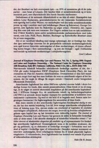det, der åbenbart var helt overvejende tysk -
ca. 85% af stemmerne gik til de tyske
partier -
men besat af Litauen. Dér fandtes både et socialdemokratisk og et kom-
munistisk parti, som tilsyneladende ikke havde litauiske medlemmer.
Definitionen af de nationale tilhørsforhold er nu ikke så enkel. Eksempelvis kan
anføres Lotar Radaceanu, generalsekretæren for det rumænske Socialdemokrati,
som egentlig hed Lothar Wurzer, var medarbejder ved den tyske socialdemokratiske
presse og valgt i områder med tysk befolkninger (Banat og Bukowina). George Gri-
gorvici, som ligeledes kom fra Bukowina og udgav avisen »Vorwärts« der, regnes
dog ikke som tysk men som rumæner. Fra Ungarn anføres kun en tysk socialdemo-
krat (Viktor Knaller), mens andre socialdemokratiske parlamentarikere med tyske
navne, som f.eks. Peidl, Peyer, Büchler, Buchinger og Knittelhoffer åbenbart anses
for at være magyariske.
Det er en værdifuld håndbogmed mange oplysninger, der er fremlagt her. Med
den igen nødvendige interesse for de genopståedenationale modsætningsforhold,
som ogsåkræver historiske undersøgelseraf disse modsætninger,vil denne afhand-
ling kunne bruges i flere sammenhænge-
og som det fremgår-
ogsåi forbindelse
med sociale og nationale modsætningeri arbejderbevægelsen.
Gerd Callesen
Journal of Employee Ownership Law and Finance. Vol. No. 2, Spring 1991: Organi-
zed InbordemployæOwnemhin-IheNaüonalCanerforEmpbyeeOwnership
m1 Broadway Suite 807, Oakland, California, 94612 USA. 166 s., ISSN: 1046-7491
Nærværende tidsskrift behandler udelukkende forskellige aspekter af det, der i
USA går under betegnelsen ESOP (Employee Stock Ownership Plan), der kan
oversættes til: Plan for Ansattes Aktiebesiddelse. Oversættelsen er ikke helt mund-
ret, men meget kort sagt kan man forklare det som en amerikansk udgave af det fæ-
nomen, der for nogle år tilbage fik megen omtale i Danmark under betegnelsen
Økonomisk Demokrati.
Amerikanske fagforbund har siden 1960'erne ophobet enorme beløb i deres for-
skellige former for fonde, ikke mindst pensionsfondene. Disse fonde er nu så mæg-
tige, at de udgør en central økonomisk magtfaktor på det amerikanske kapitalmar-
ked. I 1970krne forsøgte bl.a. de amerikanske tekstil- og beklædningsarbejdere
(ACI'WU) at anvende denne kapital i kampen for anerkendelse af kollektive over-
enskomster i sydstateme. Og med et vist held til at begynde med. Senere satte 10v-
givningen bremseme i for fagbevægelsensfrie anvendelse af disse fonde.
Ikke desto mindre er den amerikanske fagbevægelsesfondskapital stadig et ern-
ne, der har den største betydning. I en tid, hvor mange amerikanske arbejdspladser
trues af lukning p.g.a. bl.a. ejernes ønske om overførsel af kapitalen til områder
med billigere arbejdskraft, diskuteres det meget, hvorvidt og hvordan arbejderbevæ-
gelsens egen kapital kan og bør investeres som risikovillig kapital. The Journal of
Employee Ownersth Law and Finance har gennem de sidste år behandlet forskellige
sider af dette emne. I det aktuelle eksemplar af tidsskriftet behandles emnet i 7 ar-
tikler skrevet af akademiske eksperter på området og af repræsentanter for forskel-
lige amerikanske fagforbund. Gennemgåendetema er de juridiske strukturer, der
gør sig gældende, og en diskussion af forskellige strategier i forbindelse med ind-
skud af kapital i forskellige typer af virksomheder. Desuden rummer nummeret en
interview undersøgelse,hvori erfaringerne belyses fra 15 lokalt placerede fagfore-
ningsledere i 11 virksomheder, hvor fagforbundet har kontrol over mindst 10 procent
af virksomhedens aktiekapital.
Niels Ole H. Jensen
106
 