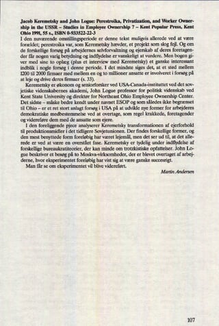 Jacob Keremetsky and John Ingue: Perestroikn, Privatization, and Worker Owner-
ship in the USSR -
Studies in Employee Ownership 7 -
Kent Popular Press, Kent
Ohio 1991, 55 s., ISBN 0-933522-22-3
I den nuværende omstillingsperiode er denne tekst muligvis allerede ved at være
forældet; perestroika var, som Keremetsky hævder, et projekt som slog fejl. Og om
de forskellige forsøg på arbejdernes selvforvaltning og ejerskab af deres foretagen-
der får nogen varig betydning og indflydelse er vanskeligt at vurdere. Men bogen gi-
ver med sine to oplæg (plus et interview med Keremetsky) et ganske interessant
indblik i nogle forsøg i denne periode. I det mindste siges det, at et sted mellem
1200 til 2000 firmaer med mellem en og to millioner ansatte er involveret i forsøg på
at leje og drive deres firmaer (s. 33).
Keremetsky er økonom og seniorforsker ved USA-Canada-instituttet ved det sov-
jetiske Videnskabernes akademi, John Logue professor for politisk videnskab ved
Kent State University og direktør for Northeast Ohio Employee Ownership Center.
Det sidste -
måske bedre kendt under navnet ESOP og som således ikke begrænset
til Ohio -
er et ret stort anlagt forsøg i USA på at udvikle nye former for arbejderes
demokratiske medbestemmelse ved at overtage, som regel krakkede, foretagender
og videreføre dem med de ansatte som ejere.
I den foreliggende pjece analyserer Keremetsky transformationen af ejerforhold
til produktionsmidler i det tidligere Sovjetunionen. Der findes forskellige former, og
den mest benyttede form foreløbighar været lejemål,men det ser ud til, at det alle-
rede er ved at være en overstået fase. Keremetsky er tydelig under indflydelse af
forskellige bureaukratiteorier, der kan minde om trotzkistiske opfattelser. John Lo-
gue beskriver et besøg på to Moskva-virksomheder, der er blevet overtaget af arbej-
derne, hvor eksperirnentet foreløbighar vist sig at være ganske succesrigt.
Man får se om eksperimentet vil blive videreført.
Martin Andersen
107
 