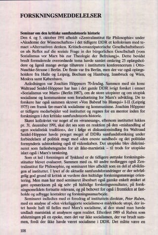 FORSKNINGSMEDDELELSER
Seminar om den kritiske samfundsteoris historie
Den 4. og 5. oktober 1991 afholdt »Zentralinstitut für Philosophie«under
»Akademie der Wissenschaften« i det tidligere DDR et kollokvium med te-
maet »Alternativen denken. Kritisch-emanzipatorische Gesellschaftstheori-
en als Reflex auf die soziale Frage in der bürgerlichenGesellschaft (vom
Sozialismus vor Marx bis zur Theologie der Befreiung)«.Dette bevidst
bredt formulerede overordnede tema havde samlet omkring 25 Oplægshol-
dere og ligesåmange øvrige tilhørere i instituttets konferencerum i Otto-
Nuschke-Strasse i Berlin. De fleste var fra Berlin, men der var ogsåOplægs-
holdere fra Halle og Leipzig, Bochum og Hamburg, Innsbruck og Wien,
Moskva samt København.
Anledningen var Joachim Höppners 70-årsdag.Sammen med sin kone
Waltraud Seidel-Höppnerhar han i det gamle DDR ivrigt forsket i emnet
»Sozialismus vor Marx« (Berlin 1987),om de store utopister og om utopisk
socialisme og kommunisme som forudsætning for Marxis udvikling. De to
forskere har også sammen skrevet »Von Babeuf bis Blanqui«I-II (Leipzig
1975) om fransk før-marxisk socialisme og kommunisme. Joachim Höppner
er tidligere medarbejder ved instituttet og regnes for en mentor inden for
forskningen i den kritiske samfundsteoris historie.
Skønt kollokviet var noget af en »svanesang«, eftersom instituttet lukkes
pr. 31. december 1991, skal det ses som en reaktion på den »mishandlingaf
egen socialistisk tradition«, der i følge et diskussionsindlægfra Waltraud
Seidel-Höppner havde præget meget af DDRs samfundsforskning under
forbindelsen af politisk magt med »den eneste sandhed« og det politiske
formynderis udstrækning ogsåtil videnskaben. Det utopiske blev diskrimi-
neret som fællesbetegnelse for alt ikke-marxistisk -
til trods for utopiske
islæt ogsåi Marx's tænkning.
Som et led i foreningen af Tyskland er de tidligere østtyske forskningsin-
stitutter blevet evalueret. Sammen med ca. 60 andre nedlægges også Zen-
tralinstitut für Philosophie, og seminaret blev afholdt som en del af afvian-
gen af instituttet. I lyset af de aktuelle samfundsforandringer er der selvføl-
gelig god grund til kritisk at vurdere den hidtidige forskningsmæssigeorien-
tering. Men man har med seminaret åbenbart ogsåganske enkelt ønsket at
gøre opmærksompå sig selv: på hidtidige forskningsresultater, på forsk-
ningsområdetsfortsatte relevans, og på behovet for ogsåi fremtiden at fast-
holde og udbygge kontakter og forskningssamarbejde.
Seminaret indledtes med et foredrag af instituttets direktør, Peter Ruben,
med en analyse af »den virkeliggiorte socialisme«s mislykkede utopi, der in-
tet havde haft til fælles med Maris socialisme, al den stund man havde
undladt marxistisk at analysere egen realitet. Efteråret 1989 så Ruben som
afslutningen på en epoke, men det var ikke socialismen, der var brudt sam-
men, fordi der ikke havde været socialisme i DDR. Det måtte være en
108
 