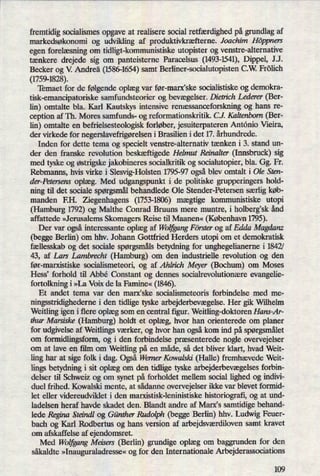 fremtidig socialismes opgave at realisere social retfærdighedpå grundlag af
markedsøkonomi og udvikling af produktivkræfterne. Joachim Höppners
egen forelæsning om tidligt-kommunistiske utopister og venstre-alternative
tænkere drejede sig om panteisterne Paracelsus (1493-1541),Dippel, JJ.
Becker og V. Andreä (1586-1654)samt Berliner-socialutopisten C.W. Frölich
(1759-1828).
Temaet for de følgendeoplæg var før-manfske socialistiske og demokra-
tisk-emancipatoriske samfundsteorier og bevægelser.Dietrich Lederer (Ber-
lin) omtalte bla. Karl Kautskys intensive renæssanceforskningog hans re-
ception af Th. Mores samfunds- og reformationskritik. CJ. Kaltenbom (Ber-
lin) omtalte en befrielsesteologisk forløber, jesuiterpateren Antonio Vieira,
der virkede for negerslavefn'gørelseni Brasilien i det 17. århundrede.
Inden for dette tema og specielt venstre-alternativ tænken i 3. stand un-
der den franske revolution beskæftigedeHelmut Reinalter (Innsbruck) sig
med tyske og østrigskejakobineres socialkritik og socialutopier, bla. Gg. Fr.
Rebmanns, hvis virke i Slesvig-Holsten 1795-97 ogsåblev omtalt i Ole Sten-
der-Petersens oplæg. Med udgangspunkt i de politiske grupperingers hold-
ning til det sociale spørgsmålbehandlede Ole Stender-Petersen særligkøb-
manden EH. Ziegenhagens (1753-1806)mægtige kommunistiske utopi
(Hamburg 1792) og Malthe Conrad Bruuns mere muntre, i holbergsk ånd
affattede »Jerusalems Skomagers Reise til Maanen« (København 1795).
Der var ogsåinteressante oplæg af WoljgangFörster og af Edda Magdanz
(begge Berlin) om hhv. Johann Gottfried Herdersntopi om et demokratisk
fællesskab og det sociale spørgsmålsbetydning for unghegelianerne i 1842/
43, af Lars Lambrecht (Hamburg) om den industrielle revolution og den
før-marxistiske socialismeteori, og af Ahln'ch Meyer (Bochum) om Moses
Hess' forhold til Abbé Constant og dennes socialrevolutionære evangelie-
fortolkning i »La Voix de la Famine« (1846).
Et andet tema var den marx'ske socialismeteoris forbindelse med me-
ningsstridighederne i den tidlige tyske arbejderbevægelse.Her gik Wilhelm
Weitling igen i flere oplæg som en central figur. Weitling-doktoren Hans-Ar-
thur Marsiske (Hamburg) holdt et oplæg, hvor han orienterede om planer
for udgivelse af Weitlings værker, og hvor han ogsåkom ind på spørgsmålet
om formidlingsfonn, og i den forbindelse præsenterede nogle overvejelser
om at lave en film om Weitling på en måde, så det bliver klart, hvad Weit-
ling har at sige folk i dag. OgsåWerner Kowalski (Halle) fremhævede Weit-
lingsbetydning i sit oplæg om den tidlige tyske arbejderbevægelsesforbin-
delser til Schweiz og om synet på forholdet mellem social lighed og indivi-
duel frihed. Kowalski mente, at sådanne overvejelser ikke var blevet formid-
let eller videreudviklet i den marxistisk-leninistiske historiografi, og at und-
ladelsen heraf havde skadet den. Blandt andre af Marx's samtidige behand-
lede Regina Steindl og Günther Rudolph (begge Berlin) hhv. Ludwig Feuer-
bach og Karl Rodbertus og hans version af arbejdsværdilovensamt kravet
om afskaffelse af ejendomsret.
Med Woljgang Meisers (Berlin) grundige oplæg om baggrunden for den
såkaldte »Inauguraladresse«og for den Internationale Arbejderassociations
109
 