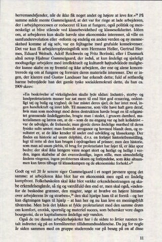 herremandsljender, når de ikke fik noget andet og højereat leve for.«24 På
samme måde mente Gammelgaard, at det var for ringe at lade arbejderen,
der i arbejdsprocessen er reduceret til kun at fungere, ogsåpolitisk og men-
neskeligt at blive stående ved klassebevidsthed og klassesolidaritet. Idéen
om, at arbejderen kun skulle hævde sine økonomiske interesser, så ville en
samfundsrevolution eller -reform og endelig en anden verden og ny menne-
skehed komme af sig selv, var en fejltagelse med grufulde konsekvenser.
Det var kun få arbejderoplysningsfolk som Hermann Heller, Gertrud Her-
mes, Eduard Weitsch, Adolf Reichwein og Fritz Borinski, eller i Danmark
altså netop Hjalmar Gammelgaard, der indså, at kun åndeligtog sjæleligt
modtagelige arbejdere med intellektuelt og kulturelt højtudvikledemulighe-
der kunne skabe en ny fremtid og ikke arbejdere, der ene og alene koncen-
trerede sig om at fungere og forsvare deres materielle interesser. Der er in-
gen, der klarere end Gustav Landauer har erkendt dette; fuld af retfærdig
harme bebrejdede han det gamle tyske socialdemokrati dette, da han ca.
1909 skrev:
»En beskrivelse af virkeligheden skulle lyde sådan: Industri-, storby- og
landproletariatets masser har sat mere til end blot god ernæring, ordent-
ligt tøj og bolig og tryghed; de har mistet deres sjæl; de har intet mod, in-
gen handlekraft og intet håb. Til masserne, som ville have haft gavn deraf,
hvis man som modvægt mod deres destruktion havde bragt en til religiøsi-
tet grænsende åndeliggørelse,bragte man i stedet, i grusom dumhed, ma-
terialismen og læren om, at de -
som de nu engang var og helt kollektivt -
var de udvalgte, de frelsende; man orde deres åndeligemæthed til deres
fysiske sults søster; man fostrede arrogance og hovmod blandt dem, og re-
sultatet er, at de ikke kender til andet end udvikling og klassekamp. Der
findes en historie ad usum delphini, d.v.s. en forløjet historiefremstilling,
lagt til rette så den kan bruges i opdragelsen af prinser; men den historie,
som man ad usum plebis, til brug for proletariatet har føjet til, er ikke spor
bedre: der skal ikke længere være noget stort og herligt og helligt i ver-
den, ingen skabelse af det overordentlige, ingen stille, men uimodståelig
åndens vingesus, ingen profeternes skuen og forkyndelse, som ikke altsam-
men kan føres tilbage til klassekampen og de økonomiske forhold.«25
Godt og vel 20 år senere siger Gammelgaard i et noget jævnere sprog det
samme: at arbejderen ikke blot har en økonomisk men også en
åndelig
kampfront. Folkehøskolen skal ikke blot vække erkendelsestrangen og ska-
be erkendelsesglæde,så rig og værdifuld den end er, men skal også,»inden-
for de beskedne grænser, den magter, søge at hvælve en højere himmel
over arbejderens liv og stræben«,25den skal hjælpe ham til at forstå -
og her
kan digtningen tages til hjælp -
at han her og nu kan leve en meningsfyldt
tilværelse. Men hvis det lykkes at fylde proletariatet med den samme drøm
om komfort, erotisk, sportslig og materiel succes, som behersker vore dages
bourgeoisi, da er kapitalismens åndeligesejr vunden.
Også de tre danske arbejderhøjskoler har i de sidste to årtier næsten to-
talt indrettet sig på en formâlsrettet tillidsmandsuddanelse. Da jeg for nogle
år siden sammen med en gruppe studerende var på besøg på en af disse
11
 