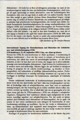 diskussioner -til trods for at flere af deltagerne personligt var ramt af om-
struktureringerne inden for den nye fællestyske forskningssektor, altså tvun-
get til også »personligtat tænke alternativt«, som det indledningsvis blev
formuleret, eller rent ud sagt finde et andet job i en anden branche. Og det
kan ikke undgåat gøre indtryk (Avisen Neues Deutschland bragte i øvrigt
samme dag en artikel af Hannes Skambraks om nedskæringerne på tidlige-
re østtyskehøjt prioriterede forskningsområder,der ironisk men måske rea-
listisk formulerede fremtidsmulighederne for mange samfundsforskere i det
tidligere DDR med overskriften: »Marx-Herausgeberals Pommes-Verkäu-
fer?«).Noget af kritikken af de tidligere forhold i DDR kunne måske umid-
delbart virke lidt letkøbt, i og med at den først fremføres nu, men det er
nok vigtigt at fastslå at der ogsåblev tænkt alternativt i DDR før 1989, men
blot for det meste i det skjulte. Og der er under alle omstændighedergrund
til nu at være tilfreds med at kritikken kan komme åbent frem.
UffeJakobsen og Ole Stender-Petersen
Internationale Tagung der Historikerinnen und Historiker der Arbeiterin-
nen- und Arbeiterbewegung (ITH)
ITH-konference, 15.-19. september 1992 i Linz, om »Køn og klasse«
Temaet for ITI-Is 28. Lim-konference er »Køn og klasse«, I modsætningtil
tidligere konferencer -
hvor der har været to temaer, et hovedtema og et
undertema, der oftest har været af metodologisk karakter -
er det blevet
besluttet, at der i år kun skal være ét tema, der lægger op til såvel indholds-
mæssige som metodologiske diskussioner. Ogsåformen for konferencen er i
år ændret mere end sædvanligt.Således ligger der på forhånd et detaljeret
forslag til program for de enkelte konferencedage, og desuden er frem-
gangsmådenved indsendelse af skriftlige diskussionsbidrag ændret. Forbe-
redelsen af konferencen er endelig væsentligtstrammet op i og med at der
foreligger et skriftligt »koncept«for konferencen, udarbejdet af Gabriella
Hauch.
Denne uddybende beskrivelse af konferencetemaet præciserer for det
første hvad der her skal forstås ved ,køn': ikke kun kvindeaspekter ved stu-
diet af forskellige sider af arbejderhistorien, men ,køn' som en samfunds-
mæssigkategori, der har betydning på en række områder såsom roller, hie-
rarkier, normer og værdier. Der er altså ikke tale om en gentagelse af et tid-
ligere tema (på den 14. ITH-konference i 1978)om »Kvinder i arbejderbe-
vægelsen«.Kategorien 'køn' indebærer således ogsåmuligheden for at dis-
kutere mandlige aspekter ved arbejderhistorien. For det andet at kønsa-
spektet skal forbindes med diskussioner af klasseaspektet, der jo ogsåi de
senere år har været omdiskuteret som kategori til bestemmelse af sam-
fundsmæssig udvikling og konflikter. Og for det tredje at diskussionen af
køns- og klasserelationer skal suppleres med kategorien »race«/etnicitet
med henblik på ogsåat inddrage aspekter fra den tredje verden for derved
at undgåat konferencen bliver for euro-centreret.
Forslaget til program for konferencen indebærer at der første dag præ-
111
 