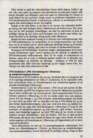Flere mente at ogsådet videnskabelige niveau måtte højnes,hvilket i sig
selv ville være godt, og sammen med spaendende og relevante temaer ville
kunne tiltrække nye deltagere, men som ogsåvar nødvendigt for fortsat at
opnå tilskud fra stat og fonde. Nogle mente at problemet simpelthen var at
ITH-medlemskredsen består af institutioner, således at invitationen til del-
tagelse ikke nødvendigvishavner hos fagfolk.
Faktisk er det ofte sådan, at det ikke er de samme, der indsender skriftli-
ge bidrag, der ogsådeltager aktivt i diskussionen på konferencen. Det synes
som om de ofte gentagne henstillinger, om ikke fra talerstolen at læse de
skriftlige bidrag op, har virket mod hensigten om at skabe mere debat, og i
stedet bevirket at de skriftlige bidrag næsten ikke diskuteres!
Blandt de mere kontante forslag til at forbedre den indholdsmæssigeside
af ITI-I-konferencerne var nedsættelse af en konferenceledelse, der skulle
have ret til at vurdere og evt. afvise indkomne skriftlige bidrag og til direkte
at bestille bestemte oplæg,ogsåuden for kredsen af medlemsinstitutioner.
Forslagene til forbedringer vil givetvis indgåi planlægningenaf de kom-
mende konferencer, også i større omfang end det allerede er tilfældet for
1992-k0nferencens vedkommende. Men ud fra nogle af reaktionerne at
dømme, synes der at være et dilemma mellem ønsket om at tiltrække nye
deltagere/miljøerog fastholde de hidtidige -
kritikken af ITH for lidet
spændende eller lidet relevante emnevalg og lavt fagligt niveau blev, for-
ståeligtnok, ikke hilst velkommen af alle.
ITHs konference i 1991: Omvæltningerne i Østeuropa
og arbejderbevægelsens historie
Diskussionen af ITHs funktion før, nu og i fremtiden blev en integreret del
af de egentlige diskussioner på ITHs 27. konference, 10.-14. september 1991,
hvis overordnede tema var konsekvenserne for arbejderbevægelsenaf de
aktuelle forandringer i Østeuropa.
Konferencerne i Linz har siden starten i 1964 været tæt knyttet til Øst-
Vest forholdet, og ITH har fungeret som et forum for diskussion og udveks-
ling af ideer mellem øst- og vesteuropæere. Med sammenbmddet af de au-
toritære systemer i Østeuropa,er der en række andre fora som østeuro-
pæere frit kan deltage i, og ITHs fortsatte eksistensberettigelse må derfor
nu være mere og andet. Der var dog ikke tvivl om at ITH faktisk har en så-
dan fortsat eksistensberettigelse, men især altså hvis form og indhold for-
bedres, fordi der ogsåefter liberaliseringerne i Østeuropaer brug for dis-
kussioner af arbejderbevægelsenog dens historie, også mellem repræsen-
tanter med forskellig baggrund, og fordi ITH allerede har bevist at kurme
etablere en god »Streitkultur«, som det hedder. lTH har jo også gennem
1991-temaet vist sig at være blandt de første der tager selve enmet om arbej-
derbevægelsenog forandringerne i Østeuropapå dagsordenen på en inter-
national konference.
Årets diskussioner var delt op i to sammenhængendeundertemaer. Det
første var »Omvæltningernei Oentral- og Østeuropaog arbejderbevægel-
sens historieforståelse«, hvortil der forelå 25 skriftlige bidrag. Nogle af disse
113
 