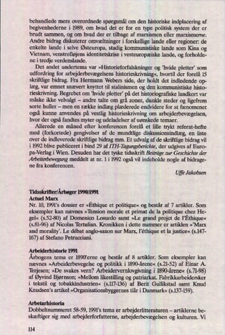 behandlede mere overordnede spørgsmålom den historiske indplacering af
begivenhederne i 1989, om hvad det er for en type politisk system der er
brudt sammen, og om hvad der er tilbage af marxismen eller marxismeme.
Andre bidrag diskuterer omvæltningeri forskellige lande eller regioner: de
enkelte lande i selve Østeuropa,stadig kommunistiske lande som Kina og
Vietnam, venstrefløjensidentitetskrise i vesteuropæiske lande, og forholde-
ne i tredje verdenslande.
Det andet undertema var
»I-Iistorieforfalskningerog ”hvide pletter, som
udfordring for arbejderbevægelsenshistorieskrivning«,hvortil der forelå 15
skriftlige bidrag. Fra Hermann Webers side, der holdt det indledende op-
læg,var emnet snævert knyttet til stalinismen og den kommunistiske histo-
rieskrivning.Begrebet om ,hvide pletter, på det historiografiske landkort var
måske ikke velvalgt -
andre talte om grå zoner, dunkle steder og ligefrem
sorte huller -
men en række indlægplæderede endvidere for at fænomenet
også kunne anvendes på vestlig historieskrivning om arbejderbevægelsen,
hvor der ogsåfandtes myter og udeladelser af uønskede temaer.
Allerede en måned efter konferencen forelå et lille trykt referat-hefte
med (forkortede) gengivelser af de mundtlige diskussionsindlæg,en liste
over de indleverede skriftlige bidrag mm. Et udvalg af de skriftlige bidrag vil
i 1992 blive publiceret i bind 29 af I TH-Ihgungsben'chte, der udgives af Euro-
pa-Verlag i Wien. Desuden har det tyske tidsskrift Beiträgezur Geschichte der
Arbeiterbewegungmeddelt at nr. 1 i 1992 ogsåvil indeholde nogle af bidrage-
ne fra konferencen.
UjfeJakobsen
Tidsskrifter/Årbøger1990/1991
Actuel Marx
Nr. 10, 1991's dossier er »Ethiqueet politique«og består af 7 artikler. Som
eksempler kan nævnes »'Iënsion morale et primat de la politique chezHe-
ge «
(5.52-80) af Domenico Losurdo samt »Le grand projet de l”Ethique«
(s.81-96)af Nicolas Tertulian. Kronikken i dette nummer er artiklen »'Marx
and moralityi Le débat anglo-saxon sur Marx, l'éthiqueet la justice«(s.147-
167)af Stefano Petrucciani.
Arbeiderhistoriel99l
Årbogenstema er 1890'erne og består af 8 artikler. Som eksempler kan
nævnes »Arbeiderbevegelseog politikk i 1890-årene« (521-52) af Einar A.
Terjesen; »De svakes vern? Arbeidervernlovgivningi 1890-årene« (s.71-98)
af ØyvindBjørnson; »Mellom likestilling og patriarkat. Fabrikkarbeidersker
i tekstil og tobakkindustrien« (s.117-136)af Berit Gullikstad samt Knud
Knudsens artikel »Organisationsbyggernestiår i Danmark« (s.137-159).
Arbetarhistoria
Dobbeltnummeret 58-59, 1991*s tema er arbejderlitteraturen -
artiklerne be-
skæftiger sig med arbejderforfatterne, arbejderbevægelsenog kulturen. Vi
114
 