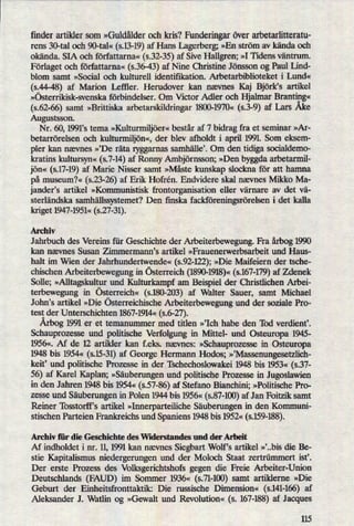 finder artikler som »Guldålder och kris? Fundcringar över arbetarlitteratu-
rens 30-tal och 90-tal« (s.13-19)af Hans Lagerberg; »En ström av kända och
okända. SIA och författarna« (s.32-35)af Sive Hallgren; »I Tidens väntrurn.
Förlaget och författarna« (5.36-43)af Nine Christine Jönsson og Paul Lind-
blom samt »Social och kulturell identifikation. Arbetarbiblioteket i Lund«
(5.44-48) af Marion Leftler. Herudover kan nævnes Kaj Björk's artikel
»österrikisk-svenska förbindelser. Om Victor Adler och Hjalmar Branting«
(5.62-66)samt »Brittiska arbetarskildringar 1800-1970« (5.3-9) af Lars Åke
Augustsson.
Nr. 60, 1991”s tema »Kulturmiljöer«består af 7 bidrag fra et seminar »Ar-
betarrörelsen och kulturmiljön«,der blev afholdt i april 1991 Som eksem-
pler kan nævnes »,De räta ryggarnas samhällei Om den tidiga socialdemo-
kratins kultu'rsyn«(s.7-14)af Ronny Ambjörnsson; »Den byggda arbetarmil-
jön« (s.17-19)af Marie Nisser samt »Måste kunskap slockna för att hamna
på museum?« (5.23-26) af Erik Hofrén. Endvidere skal nævnes Mikko Ma-
jander's artikel »Kommunistisk frontorganisation eller värnare av det vä-
sterländska samhällssystemet?Den ñnska fackföreningsrörelseni det kalla
kriget 1947-1951« (s.27-31).
Archiv
J ahrbuch des Vereins für Geschichte der Arbeiterbewegung. Fra årbog1990
kan nævnes Susan Zimmermann's artikel »Frauenerwerbsarbeit und Haus-
halt im Wien der Jahrhundertwende« (s.92-122);»Die Maifeiern der tsche-
chischen Arbeiterbewegung in österreich (1890-1918)«(s.167-179)af Zdenek
Solle; »Alltagskulturund Kulturkampf am Beispiel der Christlichen Arbei-
terbewegung in österreich« (s.180-203) af Walter Sauer, samt Michael
J ohn's artikel »Die österreichische Arbeiterbewegung und der soziale Pro-
test der Unterschichten 1867-1914« (s.6-27).
Årbog1991 er et temanummer med titlen »'Ich habe den 'Ibd verdient'.
Schauprozesse und politische Verfolgung in Mittel- und Østeuropa 1945-
1956«. Af de 12 artikler kan f.eks. nævnes: »Schauprozessein Osteuropa
1948 bis 1954« (s.15-31)af George Hermann Hodos; »tMassenungesetzlich-
keit, und politische Prozesse in der Tschechoslowakei 1948 bis 1953« (5.37-
56) af Karel Kaplan; »Säuberungenund politische Prozesse in Jugoslawien
in den Jahren 1948 bis 1954« (5.57-86)af Stefano Bianchini; »Politische Pro-
zessc und Säuberungenin Polen 1944 bis 1956« (s.87-100)af Jan Foitzik samt
Reiner 'Ibsstorff's artikel »InnerparteilicheSäubenmgen in den Kommuni-
stischen Parteien Frankreichs und Spaniens 1948 bis 1952« (s.159-188).
Archiv für die Geschichte des Widerstandes und der Arbeit
Af indholdet i nr. 11,1991 kan nævnes Siegbart Wolf,s artikel »'..bis die Be-
stie Kapitalismus niedergerungen und der Moloch Staat zertrümmert ist'.
Der erste Prozess des Volksgerichtshofs gegen die Freie Arbeiter-Union
Deutschlands (FAUD) im Sommer 1936« (s.71-100)samt artiklerne »Die
Geburt der Einheitsfronttaktik: Die russische Dimension« (s.141-166)af
Aleksander J. Watlin og »Gewalt und Revolution« (s. 167-188)af Jacques
115
 