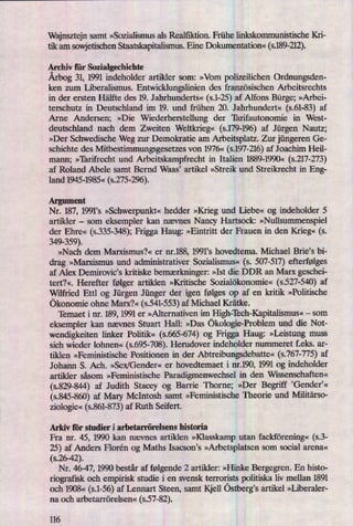 Wajnsztejn samt »Sozialismus als Realñkn'on. Frühe linkskomrnunistische Kri-
tik am sowjetischenStaatskapitalismus.Eine Dokumentation« (s.189-212).
Archiv für Sozialgechichte
Årbog31, 1991 indeholder artikler som: »Vom polizeilichen Ordnungsden-
ken zum Liberalismus. Entwicklungslinien des französischen Arbeitsrechts
in der ersten Hälfte des 19. Jahrhunderts« (s.1-25)af Alfons Bürge; »Arbei-
terschutz in Deutschland im 19. und frühen 20. Jahrhundert« (s.61-83) af
Arne Andersen; »Die Wiederherstellung der 'Iärifautonomie in West-
deutschland nach dem Zweiten Weltkn'eg«(s.179-196)af Jürgen Nautz;
»Der Schwedische Weg zur Demokratie am Arbeitsplatz. Zur jüngeren Ge-
schichte des Mitbestimmungsgesetzes von 1976« (s.197-216)af Joachim Heil-
mann; »'Iärifrecht und Arbeitskampfrecht in Italien 1889-1990« (5.217-273)
af Roland Abele samt Bernd Waas, artikel »Streik und Streikrecht in Eng-
land 1945-1985« (s.275-296).
Argument
Nr. 187, 1991's »Schwerpunkt«hedder »Krieg und Liebe« og indeholder 5
artikler -
som eksempler kan nævnes Nancy Hartsock: »Nullsummenspiel
der Ehre« (5335-2548);Frigga Haug: »Eintritt der Frauen in den Krieg« (s.
349-359).
»Nach dem Marxismus?« er nr.188, 1991's hovedtema. Michael Brie”s bi-
drag »Marxismus und administrativer Sozialismus« (s. 507-517)efterfølges
af Alex Demirovic's kritiske bemærkninger:»Ist die DDR an Marx geschei-
tert?«. Herefter følger artiklen »Kritische Sozialökonomie« (s.527-540) af
Wilfried Ettl og Jürgen Jünger der igen følges op af en kritik »Politische
ökonomie ohne Marx?« (s.541-553)af Michael Krätke.
Temaet i nr. 189, 1991 er »Alternativen im IIigh-'Iech-Kapitalismus«-
som
eksempler kan nævnes Stuart Hall: »Das ökologie-Problemund die Not-
wendigkeiten linker Poli
'
«
(s.665-674) og Frigga Hang: »Leistung muss
sich wieder lohnen« (s.695-708).Herudover indeholder nummeret f.eks. ar-
tiklen »Feministische Positionen in der Abtreibungsdebatte«(s.767-775)af
Johann S. Ach. »Sex/Gender« er hovedtemaet i nr.190, 1991 og indeholder
artikler såsom »Feministische Paradigmenwechsel in den Wissenschaften«
(s.829-844) af Judith Stacey og Barn'e Thorne; »Der Begriff 'Gender”«
(s.845-860)af Mary McIntosh samt »Feministische Theorie und Militärso-
ziologie«(5.861-873)af Ruth Seifert.
Arkiv för studier i arbetarrörelsens historia
Fra nr. 45, 1990 kan nævnes artiklen »Klasskarnp utan fackförening« (s.3-
25) af Anders Florén og Maths Isacson's »Arbetsplatsensom social arena«
(s.26-42).
Nr. 46-47, 1990 består af følgende 2 artikler: »Hinke Bergegren. En histo-
riografisk och empirisk studie i en svensk terrorists politiska liv mellan 1891
och 1908« (s.1-56)af Lennart Steen, samt Kjell östberg'sartikel »Liberaler-
na och arbetarrörelsen« (557-82).
116
 
