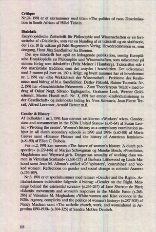 Critique
Nr.24, 1991 er et særnummer med titlen »The politics of race. Discrimina-
tion in South Africa« af Hillel Ticktin.
Dialektik
EnzyklopädischeZeitschrift für Philosophie und Wissenschaften er en fort-
sættelse af »Dialektik«,som var en
blanding af et tidsskrift og en skn'ftserie,
der i ca. 10 år udkom på Pahl-Rugenstein Verlag. Hovedredaktøren er, som
dengang, Hans Jörg Sandkühler fra Bremen.
Det nye tidsskrift har også en
ledsagende publikation, nemlig Europäi-
sche Enzyklopädiezu
Philosophie und Wissenschaften, som udkommet på
samme forlag som tidsskriftet (Felix Meiner i Hamborg). Tidsskriftet står i
den marxistiske tradition, som det antydes i hovedtitlen. Det udkommer
med 3 numre på hver ca. 160 s. årligt,og hvert nummer har et hovedemne:
nr. 1, 1991 var »Die Wirklichkeit der Wissenschaft -
Probleme des Realis-
mus« med bidrag af bl.a. Sandkühler, Detlev Pätzold, Raimo Thomela. Nr.
2, 1991 har »Geschichtliche Erkenntnis -
Zum Theorietypus ,Marx'« med bi-
drag af Oskar Negt, Silvano Tagliagambe, Grahame Lock, Werner Gold-
schmidt, Martin Hundt m.fl. Nr. 3, 1991 har emnet »Individualisierungin
der Gesellschaft« og indeholder bidrag fra Yves Schwartz, Jean-Pierre Ter-
rail, Alfred Lorenzer, Arnold Retzer mil.
Gender & History
Af indholdet i nr.1, 1991 kan nævnes artiklerne: »Workers” wives. Gender,
class and oonsumerism in the 1920s United States« (s.45-64) af Susan Levi-
ne; »'Pivotingthe centre'. Women,s history as a
compulsory examination su-
bject in all dutch secondary schools in 1990 and 1991« (s.65-80) af Maria
Grever samt »Eleanor Flexner and the history of American feminism«
(SBI-90)af Ellen C. Dubois.
Fra nr.2, 1991 kan nævnes »The future of women's history. A dutch per-
spective«(s.129-146)af Marjan Schwegman og Mineke Bosch; »Prostitutes,
Magdalenes and Wayward girls. Dangerous sexuath of working class wo-
men in Victorian Scotland« (s.160-175)af Barbara Littlewood og Linda Ma-
hood samt Jean M. Allmanis artikel »Of 'spinstersü 'concubines' and ,wic-
ked women'. Reflections on gender and social change in colonial Asante«
(s.176-189).
Nr.3, 1991 er et specialnummer med temaet »Gender and the Right«.Ar-
tikelsektionen indeholder følgende 4 bidrag: »Gender on the Right. Mea-
nings behind the existential scream«
(s.246-267)af Jane Sherron de Hart;
»Islamist movements and women's responses in the Middle East« (5.268-
286) af Valentine M. Moghadam; »White women and Klan violence in the
1920s. Agency, complicity and the politics of women,s history«(s.287-303)af
Nancy Maclean samt »The catholic church, work, and womanhood in Ar-
gentina 1890-1930« (s.304-325)af Sandra McGee Deutsch.
118
 
