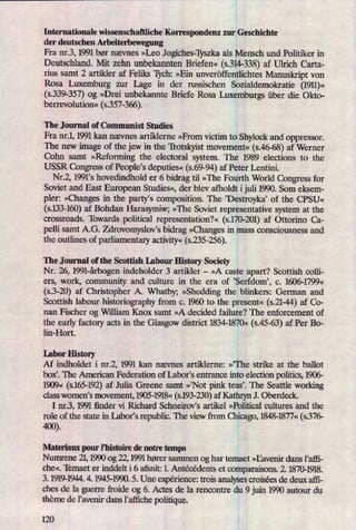 Internationale wissenschaftliche Korrespondenz zur Geschichte
der deutschen Arbeiterbewegung
Fra nr.3, 1991 bør nævnes »Leo Jogiches-Tyszka als Mensch und Politiker in
Deutschland. Mit zehn unbekannten Briefen« (s.314-338)af Ulrich Carta-
rius samt 2 artikler af Feliks 'chhz »Ein unveröffentlichtes Manuskript von
Rosa Luxemburg zur Lage in der russischen Sozialdemokratie (1911)«
(5.339-357)og »Drei unbekannte Briefe Rosa Luxemburgs über die Okto-
berrevolution« (s.357-366).
The Journal of Communist Studies
Fra nr.1, 1991 kan nævnes artiklerne »From victim to Shylock and oppressor.
The new image of the jew in the 'Itotskyist movement« (s.46-68)af Werner
Cohn samt »Reforming the electo'ral system. The 1989 elections to the
USSR Congress of People's deputies«(s.69-94)af Peter Lentini.
Nr.2, 1991's hovedindhold er 6 bidrag til »The Fourth World Congress for
Soviet and East European Studies«, der blev afholdt ijuli 1990. Som eksem-
pler: »Changes in the party's composition. The 'Destroyka' of the CPSU«
(s.133-160)af Bohdan Harasymiw; »The Soviet representative system at the
crossroads. Towards political representation?« (s.170-201)af Otton'no Ca-
pelli samt A.G. Zdrovomyslov's bidrag »Changesin mass consciousness and
the outlines of parliamentary activity«(5.235-256).
The Journal of the Scottish Labour History Society
Nr. 26, 1991-årb0genindeholder 3 artikler -
»A caste apart? Scottish colli-
ers, work, community and culture in the era of 'Serfdomü c. 1606-1799«
(s.3-20) af Christopher A. Whatby; »Sheddingthe blinkers: German and
Scottish labour historiography from c. 1960 to the present« (5.21-44)af C0-
nan Fischer og William Knox samt »A decided failure? The enforcement of
the early factory acts in the Glasgow district 1834-1870« (s.45-63) af Per Bo-
lin-Hort.
Labor History
Af indholdet i nr.2, 1991 kan nævnes artiklerne: »'The strike at the ballot
box”. The American Federation of [abofs enhance into election politics, 1906-
1909« (s.165-192)af Julia Greene samt »,Not pink teas'. The Seattle working
class women's movement, 1905- «
(s.193-230)af Kathryn J. Oberdeck.
I nr.3, 1991 ñnder vi Richard Schneirovis artikel »Political cultures and the
role of the state in Labor's republic. The view from Chicago, 1848-1877« (s376-
400).
Materiaux pour Phistoine de notre temps
Numrene 21,1990 og 22, 1991 hører sammen og har temaet »Ilavenir dans l'afli-
che«. 'Ibmaet er inddelt i 6 afsnit: 1. Antécédents et oomparaisons. 2. 1870-1918.
3. 1919-1944. 4. 1945-1990. 5. Une experience: trois analysescroisées de deux afli-
ches de la guerre froide og 6. Actes de la renoontre du 9 juin 1990 autour du
theme de liavenir dans Fafñche politique.
120
 