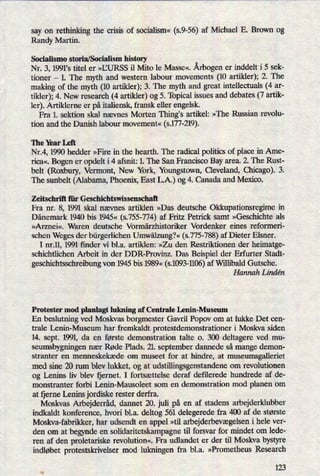 say on rethinking the crisis of socialism« (59-56) af Michael E. Brown og
Randy Martin.
Socialismo storia/Socialism history
Nr. 3, 1991,s titel er »IJURSS il Mito le Masse«. Årbogener inddelt i 5 sek-
tioner -
1. The myth and western labour movements (10 artikler); 2. The
making of the myth (10 artikler); 3. The myth and great intellectuals (4 ar-
tikler); 4. New research (4 artikler) og 5. Topical issues and debates (7 artik-
ler). Artiklerne er på italiensk, fransk eller engelsk.
Fra 1. sektion skal nævnes Morten Thing's artikel: »The Russian revolu-
tion and the Danish labour movement« (5.177-219).
The Year Left
Nr.4, 1990 hedder »Fire in the hearth. The radical politics of place in Ame-
rica«. Bogen er opdelt i 4 afsnit: 1. The San Francisco Bay area. 2. The Rust-
belt (Roxbury, Vermont, New York, Youngstown, Cleveland, Chicago). 3.
The sunbelt (Alabama, Phoenix, East L.A.) og 4. Canada and Mexico.
Zeitschrift für Geschichtswissenschaft
Fra nr. 8, 1991 skal nævnes artiklen »Das deutsche Okkupationsregime in
Dänemark 1940 bis 1945« (s.755-774) af Fritz Petrick samt »Geschichte als
»Arznei«. Waren deutsche Vormärzhistoriker Vordenker eines refonneri-
schen Weges der bürgerlichenUmwälzung?«(s.775-788)af Dieter Elsner.
I nr.1], 1991 finder vi bl.a. artiklen: »Zu den Restriktionen der heimatge-
schichtlichen Arbeit in der DDR-Provinz. Das Beispiel der Erfurter Stadt-
geschichtsschreibung von 1945 bis 1989« (s.1093-1106)af Willibald Gutsche.
Hannah Lindén
Protester mod planlagt lukning af Centrale Lenin-Museum
En beslutning ved Moskvas borgmester Gavril Popov om at lukke Det cen-
trale Lenin-Museum har fremkaldt protestdemonstrationer i Moskva siden
14. sept. 1991, da en første demonstration talte 0. 300 deltagere ved mu-
seumsbygningen nær Røde Plads. 21 september dannede så mange demon-
stranter en menneskekæde om museet for at hindre, at museumsgalleriet
med sine 20 rum blev lukket, og at udstillingsgenstandene om revolutionen
og Lenins liv blev fjernet. I fortsættelse deraf defilerede hundrede af de-
monstranter forbi Lenin-Mausoleet som en demonstration mod planen om
at fjerne Lenins jordiske rester derfra.
Moskvas Arbejderråd,dannet 20. juli på en af stadens arbejderklubber
indkaldt konference, hvori bl.a. deltog 561 delegerede fra 400 af de største
Moskva-fabrikker, har udsendt en appel »til arbejderbevægelseni hele ver-
den om at begynde en solidaritetskampagne til forsvar for mindet om lede-
ren af den proletariske revolution«. Fra udlandet er der til Moskva bystyre
indløbet protestskrivelser mod lukningen fra bl.a. »Prometheus Research
123
 