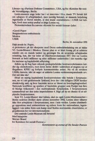 Library«og »Partisan Defense Committee«, USA, og fra »Komitee für sozi-
ale Verteidigung«,Berlin.
Lenin-museets unge leder har i et interview i b1.a. dansk TV fortalt lidt
om udsigten til arbejdsløshed,men navnlig betonet, at museets betydning
ingenlunde er blevet mindre, al den stund »socialismen« i USSR led kol-
laps, fordi man netop undlod at følge Lenins vej.
Protestskrivelsen fra nævnte »Komité for socialt forsvar« lyder:
»Gavril Popov
Borgmesterens embedssæde
Moskva
USSR
Berlin, 16. november 1991
Højt ærede hr. Popov,
vi protesterer på det skarpeste mod Deres embedsbeslutning om at lukke
V.I. Lenin-Museet i Moskva. Denne plan er et klart forsøg på at udslette
mindet om en mands tanker og gerninger fra de sovjetiske arbejdendes
erindring, han, der var leder af Oktoberrevolutionen 1917. Det var Lenins
livsværk at befri millioner og atter millioner undertrykte i det russiske rige
fra tsarisme og kapitalistisk udbytning.
Jeltsin og de bag ham stående prokapitalistiske kontrarevolutionære kal-
der sig »demokrater«, men deres første skridt i udøvelsen af magten var at
illegalisere KPSU og forbyde kommunistiske aviser. Nu vil de revidere
USSRs historie, idet de søger at udslette Lenins verdensomspændendearv.
Det må ikke ske!
Hvad en sejrrig kapitalistisk kontrarevolution ville betyde i Sovjetunio-
nen, ser vi i det genforenede Tyskland, hvor der i det tidligere DDR hersker
ubeskrivelig nød, og hvor fascistisk terror er blevet en hverdagsbegivenhed.
Nationale konflikter og opståenaf fascistiske grupper som Pamjat kan føre
til blodigt folkemord i den multinationale Sovjetunion. I Sovjetunionens
sammenbrud ser den tyske imperialismes 4. Rige på ny en chance til at ud-
plyndre Sovjetunionen.
Som VI. Lenin-Museet skal lukkes, skal nu også Lenin-Mindesmærket i
Berlin nedrives [hvilket skete ultimo november 1991].Lenins ideer tilhører
ikke blot arbejderne i Sovjetunionen, men i hele verden. Lenins ubønhørli-
ge opposition mod antisemitisme og enhver form for nationalisme, legem-
liggiort i sin sidste form som kamp mod Stalins storrussiske chauvinisme, er
grundstenen for vor internationalisme.
Det centrale Lenin-Museum må bevares!
Med højagtelse
Werner Brand
for Komiteen for socialt Forsvar.«
Kommenteret 0g oversat af Ole Stender-Petersen
 