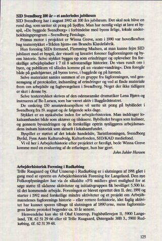 SID Svendborg 100 år -
et anderledes jubilæum
SID Svendborg har i august 1992 sit 100 års jubilæum. Det skal nok blive en
rund dag, som sætter sit præg på Sydfyn. Man har nemlig valgt at lave et by-
spil, »De byggede Svendborg«i forbindelse med byens årlige,lokale under-
holdningsprogram -
Svendborg Festdage.
Primus motor i projektet er Winna Greve, som i 1990 var hovedkraften
bag teaterstykket »'Iiåden hjem«om Brandts Klædefabrik.
Hun foreslog SIDs formand, Flemming Madsen, at man klmne fejre SID
jubilæet med et byspil, der visuelt og kreativt forener fagforeningens og by-
ens historie. Selve stykket bygges op som erindringer og oplevelser fra for-
skellige arbejdspladser i 7 til 8 selvstændigehistorier. De vises rundt om i
byen, og publikum vil således komme på en »teater-vandring«.Den foregår
både pågadehjørner,påbyens torve, i baggårdeog på havnen.
Selve materialet samles sammen af en gruppe fra fagforeningen, ved gen-
nemgang af protokoller, indsamling af erindringer og ved at finde materiale
frem om arbejdsliv og fagbevægelseni Svendborg. Noget der ikke tidligere
er sket i denne by.
Selve teaterstykket skrives af den odenseanske dramatiker Lena Bjørn og
instrueres af Bo larsen, som har været aktiv i Baggårdsteatret.
De omkring 150 amatørskuespillerevil sætte sit præg på bybilledet i
Svendborg fra 19. august og de følgendeseks dage.
Stykket er en nyskabelse inden for arbejderhistorien. Man inddrager lo-
kalsamfundet både som aktører og tilskuere. Bybilledet bruges som kulisser,
og gennem byvandringen og de forskellige optrin synliggøresarbejdsman-
dens indsats historisk som aktuelt i lokalsamfundet.
Byspillet er støttet af det lokale handelsliv, Thristforeningen, Svendborg
Byråd,Fyns Amts Kulturudvalg, Kulturfonden, SID/KAD mediefond.
Vi vil her i Arbejderhistorie efter projektet er færdigt,bede Winna Greve
komme med en evaluering af de erfaringer, hun har gjort.
John Juhler Hansen
Arbejderhistorisk Forening i Rudkøbing
'Il'ille Raagaard og Oluf Unnerup i Rudkøbing er i slutningen af 1991 gået i
gang med at oprette en Arbejderhistorisk Forening for Langeland. Den nye
Folkeoplysningslovhar via de såkaldte »5% midler« givet mulighed for at
søge støtte til sådanne aktiviteter og initiativgruppen ñk bevilliget 5.500 kr.
til det kommende arbejde. Foreningen er blevet oprettet den 11. dec. 1991 og
starter i 1992 med forskellige mindre aktiviteter og et projekt om Arbejds-
mændenes fagforenings historie -
eller rettere forhistorie, idet faglig aktivi-
tet har kunnet spores tilbage til slutningen af 1890'erne, mens fagforenin-
gens første protokol begynder ca. 10 år senere.
Henvendelse kan ske til Oluf Unnerup, Fuglsbøllevejen11, 5900 Lange-
land, Tlf. 62 51 29 66 eller til 'Ii'ille Raagaard, Østergade38B 3., 5900 Rud-
købing,tlf. 62 51 39 48. -
125
 