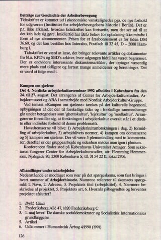 Beiträge zur Geschichte der Arbeiterbewegung
Tidsskriftet er kommet ud i økonomiske vanskeligheder pga. de nye forhold
for udgiveren (Instituttet for arbejderbevægelsenshistorie i Berlin). Det er
p.t. ikke afklaret, hvordan tidsskriftet kan fortsætte, men det ser ud til at
det kan lade sig gøre. Imidlertid har BzG behov for opbakning ikke mindst i
form af nye abonnementer. Prisen for et årsabonnement er for tiden DM
36.60, og det kan bestilles hos Interabo, Postfach 10 32 45, D -
2000 Ham-
burg 1.
Tidsskriftet er værd at læse, det bringer relevante artikler og dokumenter
fra bl.a. KPD's og SED,s arkiver, hvor adgangen hidtil har været begrænset.
Der er endvidere interessante diskussionsartikler, der optager væsentlig
mere plads end tidligere og fortsat mange anmeldelser og beretninger. Det
er værd at følge med i.
Kampen om sjælene
Det 4. Nordiske arbejderkulturseminar 1992 afholdes i København fra den
24. til 27. august. Det arrangeres af Center for Arbejderkulturstudier, Ar-
bejdermuseet og ABA i samarbejde med Nordisk Arbejderkultur-Gruppe.
Ved temaet »Kampen om sjælene«tænkes på det kulturelle hegemoni,
opbygningen af det der til forskellige tider og i forskellige sammenhænge
gårunder betegnelser som ”ghettokultur',,lejrkultur' og 'modkultur'. Arran-
gørerne forestiller sig, at forskningen i arbejderkultur overalt står i et direk-
te eller indirekte forhold til denne problematik.
Hovedtemaerne vil blive: 1) Arbejderkulturforskningen i dag, 2) formid-
ling af arbejderkultur, 3) arbejdslivets normer, 4) kampen om domænerne
og 5) kampen om sjælene.Der vil være 5 plenumindlægmed to kommenta-
rer, derefter er der gruppearbejde og sidenhen mødes man igen i plenum.
Konferencen finder sted på Københavns Universitet Amager. Som sekre-
tariat fungerer Center for Arbejderku-ltmstudier, att: Flemming Hemmer-
sam, Njalsgade 80, 2300 København S, tlf. 31 54 22 1], lokal 2706.
Afhandlinger under udarbejdelse
Nedenstående er modtaget som svar på det spørgeskema,som fast bringes i
hvert nummer af Arbejderhistorie. Numrene refererer til skemaets spørgs-
mål: 1. Navn, 2. Adresse, 3. Projektets titel (arbejdstitel), 4. Nærmere be-
skrivelse af projektet, 5. Projektets art, 6. Hvornår påbegyndtesog forventes
projektet afsluttet?
1. Bryld, Claus
2. Frederiksberg Allé 47, 1820 Frederiksberg C
3. 1. maj lever! De danske socialdemokrater og Socialistisk Internationales
grundlæggelse
5. Artikel
6. Udkommer i Humanistisk Årbog4/1990 (1991)
126
 