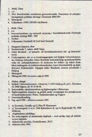 1. Bryld,Claus
2. 5.0.
3. Den demokratiske socialismes gennembrudsår.Dannelsen af arbejder-
bevægelsenspolitiske ideologi i Danmark 1884-1916
5. Monograñ
6. Udkommeri1992iSFAH's skriftserie
Bryld,Claus
s.o.
Internationalisme og nationalt særpræg i Socialdemokratisk Forbunds
politiske strategi 1900 -
1915
Artikel
Udkommer i festskrift til Carl-Axel Gemzell
mere
ØV'
Haugaard Jeppesen, Bent
Studiestræde 7, Askov, 6600 Vejen
Julius Bomholt -
et kulturliv. Af Socialdemokratiets idé- og litterærhi-
stone
4. Undersøgelsen, der er et forskningsprojekt ved SydjyskUniversitetscen-
ter, Esbjerg, behandler Julius Bomholts kulturideologi og kulturpolitiske
virke fra »arbejderkulturen«til »kulturen for folket« og videre frem.
Med inddragelse af publicistvirksomheden, hans litteraturkn'tik og skøn-
litterære forfatterskab. Vigtigste kilde: Bomholts enorme privatarkiv i
Esbjerg
Monografi
Påbegyndt1990, forventes udgivet 1994
supra
PW"
Nielsen, Margit
Sydjysk Universitetscenter, Glentevej 7, 6705 Esbjerg Ø; priv.: Åbrinken
54, 6900 Skjern, tlf. 97 35 00 96
Systemskifte, ejendomsreform og fagbevægelsei Østeuropa
Fagbevægelsenssituation og politik under overgangen fra planøkonomi
til markedsøkonomi i Polen, Tjekkoslovakiet og Ungarn
Licentiatafhandling
beg. april 1990 -
afsluttes sommer 1992
NE*
9.9”
.95/1
a) Scavenius, Camilla og b) Trine W Rasmussen
a) 'Ihresensgade 11 st.tv, 1368 København K, og b) Rygårdsallé90, 2900
Hellerup
»Fagbladenesudvikling«
En undersøgelseaf akademiske fagblade -
med særligvægt på arkitek-
ternes fagblade
Afsluttende speciale, Dansk/Komm., RUC
Afsluttes febr. 1992
.NH
:55”
99'
127
 