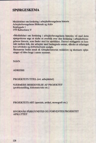 SPØRGESKEMA
'
Meddelelser om forskning i arbejderbevægelsenshistorie
ArbejderbevægelsensBibliotek og Arkiv
Rejsbygade 1
1759 København V
»Meddelelser om forskning i arbejderbevægelsenshistorie« vil med dette
spørgeskemasøge at skabe et overblik over den forskning i arbejderbevæ-
gelsens historie, som finder sted for øjeblikket.Derved muliggøresen kon-
takt mellem folk, der arbejder med beslægtedeemner, således at erfaringer
kan udveksles og dobbeltarbejde undgås.
Skemaerne bedes sendt til Arbejderhistories redaktion og skemaets oplys-
ninger vil blive bragt i næste nummer.
NAVN
ADRESSE
PROJEKTETS TITEL (evt. arbejdstitel)
NÆRMERE BESKRIVELSE AF PROJEKTET
(problemstilling, kildemateriale etc.)
PROJEKTETS ART (speciale, artikel, monografi etc.)
HVORNÅR PÅBEGYNDTES OG FORVENTES PROJEKTET
AFSLUTI'ET
 