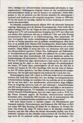 tiden, nämligenhur arbetarrörelsens internationalism påverkadesav rege-
ringsinnehavetf Islänningarna fruktade främst att den socialdemokratiska
internationalismen skulle ge vika för kampen om marknader, främst fiske-
gränser (s. 46), ett problem som fått förnyad aktualitet för islänningarnai
samband med tendenserna till europeisk integration i början av 1990-talet.
TF har här berört ett väsentligtområde för fortsatt forskning om arbetarrö-
relsens internationalism.
De isländska socialdemokraterna bildade 1934 »de arbetande klassernas
regering«tilsammans med det liberala Framstegspartiet. Detta ledde till ett
smärre bakslag i 1937 års val. Fråganär dock 0m socialdemokraternas tillba-
kegångmed 2,7% och kommunisternas framgångmed 2,0% kan tolkas som
»en önskan från arbetarnas sida om en fo]kfront«? Hur som helst föreslog
kommunisterna bildandet av en folkfrontsregering, vilket mislyckades. TF
visar övertygande hur starka motsätningarna mellan partiledningarna var
och hur en facklig opposition mot de politiska motsättningarnaväxte fram.
Som en ny politisk kraft bildades 1938 Socialistpartiet, ibland kallat Folkets
enhetsparti, av den fackliga vänstern bland socialdemokraterna och av kom-
munister. Därpå följde en kamp inte bara om arbetarnas stöd utan också
om arbetarrörelsens egendom: Folkets Hus, Folkbageriet och Folktryckeri-
et. Socialdemokraterna agerade snabbt och raff'merat för att säkra egendo-
men medan man ännu kontrollerade ASI. Genom jämförelse mellan för-
handsteckningen till aktieinnehav i FH 1934 och det faktiska aktieinnehavet
1942 kan TF påvisahur någraaktieinnehavare köpt mycket fler aktier än de
hade tecknat sig för; någraav dem var unga släktingartill socialdemokrati-
ska ledare. TF knyter dessa omständighetertill det stora lån ASI fick av
svenska LO samma år. Då ASI:s handlingar från den här tiden år förkom-
na, kan TF endast spekulera i hur lånet använts som säkkerhet för manipu-
lationarna. Hur det gick med bageriet och tryckeriet får vi dock inte veta.
Motsättningarnainom ASI i slutet av 1930-talet ledde till att socialdemo-
kraterna fick avstå från kontrollen över den facklige huvudorganisationen.
Arbetarrörelsens fackliga del avskiljdes från den politiska på ett än tydligare
satt än vad som skett i den skandinaviska arbetarrörelsen långt tidligare.
Aven de borgerlige partierna hade ett visst inflytande i Arbetarförbundet,
och 1942 kunde socialisterna tillsätta ordförande med hjälpav det konserva-
tiva Självständighetspartiet.TF framhåller att socialdemokraterna i demon-
stration lämnade förhandlingarna,men han anger ingen orsak (s. 95 ff). En-
ligt Finnur Jonssons rapport till Nordiska arbetarrörelsens samarbets-
kommittés möte i Stockholm 1945 berodde det på att kommunisterna ville
utse även de socialdemokratiska ledamöterna i förbundsstyrelsenl°
1940 hade Island besatts av brittiska trupper och förbindelserna med
Danmark avskurits. Personalunionen med Danmark från 1918 löpte ut 1943,
och redan 1939 åkte Stauning till Island för att diskutera ett fortsatt för-
bund. Han fördes då, enligt TF, bakom ljuset av de isländska socialdemo-
kraterna, som inte ville riskera det danska ekonomiska bistånd, som så väl
behövdes i kampen om den isländska arbetarrörelsen då. Det finns förvisso
inga bevis för ett samband mellan partiledningens vaga uttalanden i för-
17
 