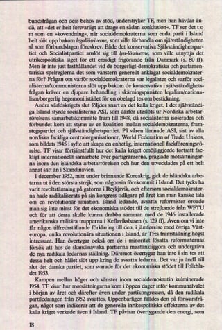 bundsfråganoch dess behov av stöd, understryker TF, men han hävdar än-
då, att »det er helt forsvarligt att drage en sådan konklusion«. TF ser det t o
111 som en »kovendning«,när socialdemokraterna som enda parti i Island
helt slöt upp bakom Iegallösn'verne,som ville förhandla om självständigheten
så som förbundslagenföreskrev. Både det konservativa Självständighetspar-
tiet och Socialistpartiet anslöt sig till lyn-lösn'veme,som ville utnyttja det
utrikespolitiska låget för ett ensidigt frigörande från Danmark (5. 80 ft).
Men är inte just fasthållandet vid de borgerligt-demolrratiska och parlamen-
tariska spelreglerna det som vänstern generellt anklagat socialdemokrater-
na för? Fråganom varför socialdemokraterna var legalister och varför soci-
alisterna/kommunisterna slöt upp bakom de konservativa i självständighets-
frågankräver en djupare behandling i skämingspunkten legalism/nationa-
lism/borgerlig hegemoni istället för en obelagd tes om bestickning.
Andra världskrigetsslut följdes snart av det kalla kriget. I det självständi-
ga Island styrde socialisterna ASI, som därför uteslöts ur Nordiska arbetar-
rörelsens samarbetskommitté fram till 1948, då socialisterna isolerades och
förbundet kom att styras av en koalition mellan socialdemokraterna, fram-
stegspartiet och självständighetspartiet.På våren lämnade ASI, sist av alla
nordiska fackliga centralorganisationer, World Federation of 'Hade Unions,
som bildats 1945 i syfte att skapa en enhetlig, internationell fackföreningsrö-
relse. TF visar förtjänstfullthur det kalla kriget omöjliggiordefortsatt fac-
kligt internationth samarbete över partigränserna,präglademotsättningar-
na inom den isländska arbetarrörelsen och hur den utvecklades på ett helt
annat sätt än i Skandinavien.
I december 1952, mitt under brinnande Koreakrig, gick de isländska arbe-
tarna ut i den största strejk, som någonsinförekommit i Island. Det tycks ha
varit revoltstämningpå gatorna i Reykjavik, och eftersom socialdemokrater-
na hade radikaliserats på sin kongress tidligare på året kan man kanske tala
om en revolutionär situation. Bland ledande, avsatta reformister oroade
man sig inte minst för det ekonomiska stödet till de strejkande från WFTU
och för att dessa skulle kunna drabba samman med de 1946installerade
amerikanska militära trupperna i Keflaviksbasen (s. 129 ff). Aven om vi inte
får någontilfredsställande förklaringtill den, ijämførelse med övrigaVäst-
europa, unika revolutionära situationen i Island, är TFzs framställninghögst
intressant. Han övertygar också om de i minoritet fösatta reformisternas
försök att hos de skandinaviska partierna misstänkliggöraoch undergräva
de nya radikala ledarnas ställning.Däremot övertygar han inte i sin tes att
dessa helt och hållet slöt upp kring de avsatta ledarna. Det var ju ändå till
slut det danska partiet, som svarade för det ekonomiska stödet till Folkbla-
det 1953.
Kampen mellan höger och vänster inom socialdemokratin kuhninerade
1954. TF visar hur motsättningarnakom i öppen dager inför kommunalvalet
i början av året och därefter även under partikongressen, då den radikala
partiledningen från 1952 avsattes. Uppenbarligen fälldes den på försvarsfrå-
gan, någotsom indikerar att de generella inrikespolitiska effekterna av det
kalla kriget verkade även i Island. TF påvisarövertygandeden energi, som
18
 