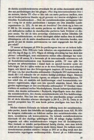 de danska socialdemokraterna utvecklade för att ordna ekonomiskt stöd till
den nya partiledningen den här gången.»Nu« slog internationalismen över i
sin motsats, hävdar TF. »Der er ikke tale om støtte partierne imellem, men
om at broderpartierne blander sig på groveste vis i interne stridigheter i det
islandske Socialdemolcrati Hele det socialdemokratiske partiapparat blev
sat i sving for at styrke partiledelsen i kampen om Den islandske Lands-
organisation« (s. 215). År det inte att överdriva? Det rörde sig ju bara om
15 000 kr. De svenska och norska partierna var därtill inte lika energiska,
och skillnaderna mellan de skandinaviska partierna hade förtjänat en dju-
pare analys. Var det de nära personliga relationerna mellan isländska
och
danska socialdemokrater, en större ideologisk närhet mellan dem än mellan
islänningarnaoch de andra skandinaverna eller de historiska banden, som
gjorde att just de danska partivännernavar mest engagerade den här gån-
gen också?
TF menar att kampen på 1954 års partikongress inte var ett isolerat kalla-
krigsfenomen. Från 1920-talet hade debatten om organisationen intensifie-
rats »fra dag til dag«(s. 217).Någonså rätlinjigutveckling har han dock inte
påvisati avhandlingen, utan relationerna mellan olika riktningar har varie-
rat från tid till annan, bl a beroende på de internationella relationerna och
på Socialistinternationalens resp Kominterns politik. TF visar själv hur
kampen om arbetarrörelsen i Island hade en speciel] karaktär under det
kalla kriget. Det år i självaverket en av de stora förtjânsternamed avhand-
lingen, och härvid kan den förhoppningsvisinspirera till fortsatt forskning.
TF visar t ex, hur amerikanska ambassaden i Reykjavik 1952 stationerade en
dansk där i två månader för att studera fackligt-politiskan frågor.Mannen
var antälld vid Mutual Security Agensy, en utlöpare till Marshallplanen. TF
kan också visa, att enskilda och fackföreningar»med kommunistiska ten-
denser« registrerades, något som inte speciellt utmärkte Island. Men där
gjordes registreringen av den amerikanska ambassaden! TF försöker vidare
etablera ett samband mellan Marshallplanen, Islands Industriproduktivitets-
oenter, den danska ambassaden i Reykjavik, högerflygelninom den isländ-
ska socialdemokratin, den danska socialdemokratin och Fria fackförenings-
internationalen. Han kan inte minst visa hur amerikanska pengar används
för att skola isländska arbetare ideologiskt ($206 ff, s. 254 ff). Detta är ett
centralt perspektiv hos TF, som borde prövas ytterligare inte bara för Is-
land.
Medan vänstern förlorade sin ledande ställninginom det socialdemokra-
tiska partiet, kunde den bibehålla sitt fackliga inñytandeinom ASI. På 1954
års kongress etablerades en folkfront mellan den socialdemokratiska vän-
stern, socialisterna och kommunisterna. De ledande socialdemokraterna
hänvisade till den olyckliga splittringen 1938, då mångadugliga fackföre-
ningsmän och »äkta socialdemokrater« tvingats över till Socialistpartiet.
Man önskade en mindre partipolitiserad facklig rörelse, men man krävde
också att de amerikanska trupperna skulle lämna Island. De radikala social-
demokraternas position stärktes i början av 1955 av en långstrejk mot den
konservativa regeringens »svä1tremspo]itik«.Kravet på en folkfrontsrege-
19
 