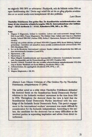 na utorde 1910 38% av arbetarna i Reykjavik,och de bildade redan 1914 en
egen fackföreningdär.9 Detta sagt också för att än en gångpåpekaavsakna-
den av en social analys som komplement till den politiska.
Lars Olsson
Thorleifur Fridriksson: Den gyldne flue. De skandinaviske socialdemokratiers rela-
tioner til den islandske arbejderbevaegelse 1916-56. Internationalisme eller indblan-
ding? -
SFAH skriftserie 21 -
SFAH, København 1990, 368 s., kr. 200,-.
Noter
1.
5"??
99°.”
Magnus S Magnusson, Iceland in transition. Labour and socio-economic change before
1940 (Lund 1985);Finnur Magnusson, The Hidden Class. Culture and Class in a Maritime
Setting. Iceland 1880-1942 (Aarhus 1990);Stefan F Hjartarsson, Kampen om fackförenings-
rörelsen.
Ideologi och politisk aktivitet på Island 1920-1938 (Uppsala 1989);Kersti Blidberg, Splittrad
gemenskap -
kontakter och samarbete inom nordisk socialdemokratisk arbetarrörelse 1931-
1945 (Stockholm 1984).
Se t ex B0 Blomkvist, International i miniatyr. Studier i skånsk arbetarrörelse före 1880 och
dess internationella kontakter (erd 1979).
Hjartarsson, s. 116.
Hjartarsson, s. 114.
Klaus Misgeld, Sozialdemokratie und Aussenpolitik in Schweden: Sozialistische Internatio-
nale, Europapolitik und die Deutschlandfrage 1945-1955. Frankfurt 1984.
Samråd i krisetid. Protokoll från den nordiska arbetarrörelsens samarbetskomitté 1932-1946
(utg av Krister Wahlbäck och Kersti Blidberg. Stockholm 1986),s. 282.
Arbetarrörelsen. En uppslagsbok (Stockholm 1978, 1974),s. 125.
Se note 6.
Magnus Magnusson, s. 110,193.
Abstract: Lars Olsson: Criticism of »The Golden Fly«by Thorleifur
Fridriksson. Arbq'derhiston'e 37 (1991).
The author acted as a critic when Thorleifur Fridriksson defended
his doctoral thesis on the Scandinavian Social Democratic Parties'
relations to the Icelandic workers, movement in the time from 1916
to 1956. Throughout the doctoral thesis the view is held that the
Scandinavian Social Democratic Parties interfered with the wor-
kingsof the Icelandic Social Democratic Party. This partis engage-
ment in the international workers' movement was made difficult by
consideration for the Icelandic independence. According to the aut-
hor, the candidate for the doctorate has as many difficulties as the
involved parties in separating inspiration and advice from direct in-
terference.
21
 