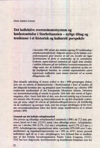Dorte Salskov-Iversen
Det kollektive overenskomstsystem og
lønfastsættelse i Storbritannien -
nylige tiltag og
tendenser i et historisk og kulturelt perspektiv
I december 1991 afvisteden britiske regeringEF-indblandingi
arbejdsmarkedsforhold. Følgendeanalyse af det britiske over-
enskomstsystemgiver læseren en idé om, hvorfor det liæer
Storbritannien så fjernt at underordne sig en centraliseret,
lvlfæstet,supra-national institution på (også)dette område.
I artiklen fokuserespå det kollektive overenskomstsystem fri-
villigenatur, dvs. de kollektive aftalers vejledendeog ikke ret-
ligt forpligtende karakter, de centrale organisationers yderst
begrænsedeindflydelse samt statens historisk vel at mærke
tilbagetruknerolle.
Den aktuelle anledning til denne artikel er den i 1990 genoptagne diskus-
sion om en reform af lønfastsættelse i Storbritannien i lyset af landets på
det tidspunkt kroniske løn- og prisspiral samt forestående og i oktober 1990
realiserede medlemskab af det Europæiske Monetære System. Debatten
var bemærkelsesværdigaf mindst to grunde. Dels blev den startet af fagbe-
vægelsen,eller i hvert fald dele af den, som derved endelig tog et konstruk-
tivt initiativ efter 10 matte og demoraliserende år; og dels afspejlede reaktio-
nen på dette udspil til reform af lønforhandlingsstrukturenpå forbilledlig
vis de traditioner og særegne træk, som har præget udviklingen af det briti-
ske overenskomstsystem siden den første spage manifestation af et sådant
system i 1898.
Generelt om det britiske arbejdsmarked
Det private og offentlige arbejdsmarked omfattede i 1990 i alt 27,3mio. per-
soner, heraf var 6 mio. (22,1%) ansat i den offentlige sektor. Arbejdsløshe-
den var i oktober 1991 12,3%, (3,6 mio.) arbejdsløse,mod 5,7% (1,3mio.), i
19792. Arbejdstagernes organisationer tabte i perioden 1979-1989 over 3 mio.
medlemmer og organisationsprocenten var i 1991 ca. 44%3; denne procent
indbefatter også de ca. 2 mio. arbejdstagere, hvis forbund ikke er medlem-
mer af den britiske hovedorganisation "Itades Union Congress, (TUC).
TUC har kun rådgivende,koordinerende og henstillende beføjelserover for
22
 