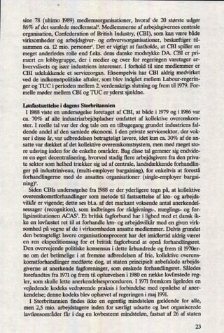 sine 78 (ultimo 1989).medlemsorganisationer, hvoraf de 20 største udgør
86% af det samlede r'nedlemstal'i Medlemmerne af arbejdsgivernes centrale
organisation, Confederation of British Industry, (CBI), som kan være både
virksomheder og arbejdsgiver- og erhvervsorganisationer, beskæftiger til-
sammen ca. 12 mio. personer5. Det er vigtigt at fastholde, at CBI spiller en
meget anderledes rolle end f.eks. dens danske modstykke DA. CBI er pri-
mært en lobbygruppe, der i medier og over for regeringen varetager er-
hvervslivets og især industriens interesser. I forhold til sine medlemmer er
CBI udelukkende et serviceorgan. Eksempelvis har CBI aldrig medvirket
ved de indkomstpolitiske aftaler, som blev indgåetmellem Labour-regerin-
ger og TUC i perioden mellem 2. verdenskrigs slutning og frem til 1979. For-
melle møder mellem CBI og TUC er yderst sjældne.
Lønfastsættelse i dagens Storbritannien
I 1988 viste en undersøgelse foretaget af CBI, at både i 1979 og i 1986 var
ca. 70% af alle industriarbejdspladser omfattet af kollektive overenskom-
ster. I reelle tal var der dog tale om en tilbagegang grundet industriens fal-
dende andel af den samlede økonomi. I den private servicesektor, der vok-
ser i disse år, var udbredelsen betragteligt lavere, idet kun ca. 30% af de an-
satte var dækket af det kollektive overenskomstsystem, men med meget sto-
re udsving inden for de enkelte områder. Bag disse tal gemmer sig endvide-
re en øget decentralisering, hvorved stadig flere arbejdsgivere fra den priva-
te sektor som helhed trækker sig ud af centrale, landsdækkende forhandlin-
ger på industriniveau, (multi-employer bargaining), for enkeltvis at forestå
forhandlingerne med de ansattes organisationer (single-employer bargai-
ning)6.
Siden CBIs undersøgelse fra 1988 er der yderligere tegn på,at kollektive
overenskomstforhandlinger som metode til fastsættelse af løn- og arbejds-
vilkår er vigende; dette ses bl.a. af det markant voksende antal anerkendel-
sessager (recognition), som indbringes for rådgivnings-,mæglings- og for-
ligsinstitutionen ACAS7. Et britisk fagforbund har i lighed med et dansk ik-
ke en lovfæstet ret til at forhandle løn- og arbejdsvilkårmed en given virk-
somhed på vegne af de i virksomheden ansatte medlemmer. Delvis grundet
den betragteligt lavere organisationsprocent har det imidlertid aldrig været
en ren
ekspeditionssag for et britisk fagforbund at opnå forhandlingsret.
Den overvejende politiske konsensus i dette århundrede og frem til 1970er-
ne om det betimelige i at fremme udbredelsen af frie, kollektive overens-
komstforhandlinger medførte dog, at staten principielt anbefalede arbejds-
giverne at anerkende fagforeninger, som ønskede forhandlingsret. Således
forefandtes fra 1971 og frem til ophævelsen i 1980 en række lovfæstede reg-
ler, som skulle lette anerkendelsesproceduren. I 1971 fremkom ligeledes en
vejledende kodeks vedrørende praksis i forbindelse med opnåelseaf aner-
kendelse; denne kodeks blev ophævetaf regeringen i maj 1991.
I Storbritannien findes ikke en egentlig mindsteløn gældende for alle,
men 2,5 mio. arbejdstagere inden for særligt udsatte og lavt organiserede
lavtlønsområder får i dag en lovbestemt mindsteløn, fastsat af 26 af staten
23
 