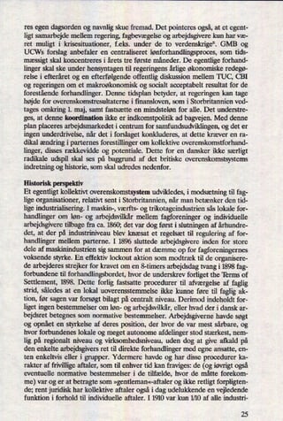 res egen dagsorden og navnligskue fremad. Det pointeres også,at et egent-
ligt samarbejde mellem regering, fagbevægelse og arbejdsgivere kun har væ-
ret muligt i krisesituationer, f.eks. under de to verdenskrigeu. GMB og
UCWs forslag anbefaler en centraliseret lønforhandlingsproces,som tids-
mæssigt skal koncentreres i årets tre første måneder. De egentlige forhand-
linger skal ske under hensyntagen til regeringens årligeøkonomiske redegø-
relse i efteråret og en efterfølgendeoffentlig diskussion mellem TUC, CBI
og regeringen om et makroøkonomisk og socialt acceptabelt resultat for de
forestående forhandlinger. Denne tidsplan betyder, at regeringen kan tage
højde for overenskomstresultaterne i finansloven, som i Storbritannien ved-
tages omkring 1. maj, samt fastsætte en mindsteløn for alle. Det understre-
ges, at denne koordination ikke er indkomstpolitik ad bagvejen. Med denne
plan placeres arbejdsmarkedet i centrum for samfundsudviklingen, og det er
ingen underdrivelse, når det i forslaget konkluderes, at dette kræver en ra-
dikal ændring i parternes forestillinger om kollektive overenskomstforhand-
linger, disses rækkevidde og potentiale. Dette for en dansker ikke særligt
radikale udspil skal ses på baggrund af det britiske overenskomstsystems
indretning og historie, som skal udredes nedenfor.
Historisk perspektiv
Et egentligt kollektivt overenskomstsystem udvikledes, i modsætningtil fag-
lige organisationer, relativt sent i Storbritannien, når man betænker den tid-
lige industrialisering. I maskin-, værfts- og trikotageindustrien sås lokale for-
handlinger om løn- og arbejdsvilkårmellem fagforeninger og individuelle
arbejdsgivere tilbage fra ca. 1860; det var dog først i slutningen af århundre-
det, at der på industriniveau blev knæsat et regelsæt til regulering af for-
handlinger mellem parterne. I 1896 sluttede arbejdsgivere inden for store
dele af maskinindustrien sig sammen for at dæmme op for fagforeningernes
voksende styrke. En effektiv lockout aktion som modtræk til de organisere-
de arbejderes strejker for kravet om en 8-timers arbejdsdag tvang i 1898 fag-
forbundene til forhandlingsbordet, hvor de underskrev forliget the Terms of
Settlement, 1898. Dette forlig fastsatte procedurer til afværgelse af faglig
strid, således at en lokal uoverensstemmelse ikke kunne føre til faglig ak-
tion, før sagen var forsøgt bilagt på centralt niveau. Derimod indeholdt for-
liget ingen bestemmelser om løn- og arbejdsvilkår,eller hvad der i dansk ar-
bejdsret betegnes som normative bestemmelser. Arbejdsgiverne havde søgt
og opnåeten styrkelse af deres position, der hvor de var mest sårbare, og
hvor forbundenes lokale og meget autonome afdelinger stod stærkest, nem-
lig på regionalt niveau og virksomhedsniveau, uden dog at give afkald på
den enkelte arbejdsgivers ret til direkte forhandlinger med egne ansatte, en-
ten enkeltvis eller i grupper. Ydermere havde og har disse procedurer ka-
rakter af frivillige aftaler, som til enhver tid kan fraviges: de (og iøvrigtogså
eventuelle normative bestemmelser i de tilfælde, hvor de måtte forekom-
me) var og er at betragte som »gentleman«-aftalerog ikke retligt forpligten-
de; rent juridisk har kollektive aftaler også i dag udelukkende en vejledende
funktion i forhold til individuelle aftaler. I 1910 var kun 1⁄10af alle industri-
25
 