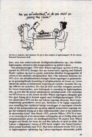 Are pu a«“mdm'mt"ordo You m'sisf' On
Ljoim'ng-Pne
⁄ankom
.7
,
»Er De et »individ«, eller insisterer De på at blive medlem af fagforeningen?«Ill. fra Labour
Research Department skrift.
lyser, men som undervurderede frivillighedstraditionens tag i den britiske
fagbevægelse,efterlod et dybt kompromitteret og splittet Labour.
Ved parlamentsvalget i 1970 tabte Wilson-regeringen, og frem til 1974, og
specielt fra 1970-1972, forsøgte den nye konservative regering med Edward
Heath i spidsen sig med en ganske anderledes håndfast fremgangsmådetil
reform af det omstridte arbejdsmarked. Med »The Industrial Relations Act
1971« (Lov om arbejdsmarkedet) forsøgte Heath-regeringen at gennemtvin-
ge en gennemgribende forandring af arbejdsmarkedet ad lovens vej. Loven
ophævede næsten al eksisterende lovgivning på området, herunder den vig-
tige 1906-lov (se nedenfor). Der skal på dette sted ikke redegøresnærmere
for lovens bestemmelser, som forårsagedeet ramaskrig fra fagbevægelsens
side, og som ikke fik speciel opbakning fra arbejdsgiverside. Det væsentlige
ved 1971-loven er, at der så kort tid efter Wilson regeringens ydmygelse igen
blev gjort forsøg på et frontalt angreb mod frivillighedsprincippet. 1971-10-
ven ophævedes i 1974 ved den nye Iabour-regerings tiltræden. Rent lovgiv-
ningsmæssigtgenindførtesstatus quo. Styrkelsen af de faglige organisatio-
ners retsstilling blev imidlertid hurtigt overskygget af regeringens viderefø-
relse af den kompromitterede og netop afgåedekonservative regerings me-
get lidt vellykkede forsøg på at føre indkomstpolitik i lyset af den eskaleren-
de økonomiske krise”. Som Heath i 1972, prøvede Wilson i 1974-76 at base-
re en væsentligdel af sin økonomiske redningsplan på en frivillig aftale med
arbejdsmarkedets parter om løntilbageholdenhed.På papiret kom Wilson
længere end Heath, for hvem det end ikke lykkedes at opnåen aftale, idet
Labour i valgkampen i starten af 1974 havde indgået»the Social Contract«
(Den sociale Kontrakt) med TUC. Med dette dokument lovede TUC at sik-
re fagbevægelsens opbakning bag Labour-regeringens økonomiske politik
29
 