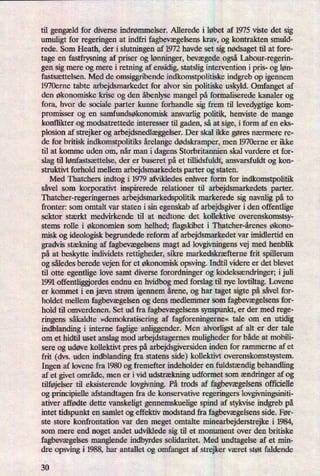 til gengæld for diverse indrømmelser. Allerede i løbet af 1975 viste det sig
umuligt for regeringen at indfri fagbevægelsenskrav, og kontrakten smuld-
rede. Som Heath, der i slutningen af 1972 havde set sig nødsagettil at fore-
tage en fastfrysning af priser og lønninger,bevægedeogsåLabour-regerin-
gen sig mere og mere i retning af ensidig, statslig intervention i pris- og løn-
fastsættelsen. Med de omsiggribende indkomstpolitiske indgreb op igennem
1970erne tabte arbejdsmarkedet for alvor sin politiske uskyld. Omfanget af
den økonomiske krise og den åbenlysemangel på formaliserede kanaler og
fora, hvor de sociale parter kunne forhandle sig frem til levedygtige kom-
promisser og en samfundsøkonomisk ansvarlig politik, henviste de mange
konflikter og modsatrettede interesser til gaden, så at sige, iform af en eks-
plosion af strejker 0g arbejdsnedlæggelser.Der skal ikke gøres nærmere re-
de for britisk indkomstpolitiks årelangedødskramper,men 1970erne er ikke
til at komme uden om, når man i dagens Storbritannien skal vurdere et for-
slag til lønfastsættelse, der er baseret på et tillidsfuldt, ansvarsfuldt og kon-
struktivt forhold mellem arbejdsmarkedets parter og staten.
Med Thatchers indtog i 1979 afvikledes enhver form for indkomstpolitik
såvel som korporativt inspirerede relationer til arbejdsmarkedets parter.
Thatcher-regeringernes arbejdsmarkedspolitik markerede sig navnlig på to
fronter: som omtalt var staten i sin egenskab af arbejdsgiver i den offentlige
sektor stærkt medvirkende til at nedtone det kollektive overenskomstsy-
stems rolle i økonomien som helhed; flagskibet i Thatcher-årenes økono-
misk og ideologisk begrundede reform af arbejdsmarkedet var imidlertid en
gradvis stækning af fagbevægelsensmagt ad lovgivningens vej med henblik
på at beskytte individets rettigheder, sikre markedskræfterne frit spillerum
og således berede vejen for et økonomisk opsving. Indtil videre er det blevet
til otte egentlige love samt diverse forordninger og kodeksændringer;i juli
1991 offentliggjordes endnu en hvidbog med forslag til nye lovtiltag. Lovene
er kommet i en jævn strøm igennem årene, og har taget sigte på såvel for-
holdet mellem fagbevægelsenog dens medlemmer som fagbevægelsensfor-
hold til omverdenen. Set ud fra fagbevægelsenssynspunkt, er der med rege-
ringens såkaldte »demokratiseringaf fagforeningerne«tale om en utidig
indblanding i interne faglige anliggender. Men alvorligst af alt er der tale
om et hidtil uset anslag mod arbejdstagernes muligheder for både at mobili-
sere og udøve kollektivt pres på arbejdsgiversiden inden for rammerne af et
frit (dvs. uden indblanding fra statens side) kollektivt overenskomstsystem.
Ingen af lovene fra 1980 og fremefter indeholder en fuldstændigbehandling
af et givet område, men er ivid udstrækning udformet som ændringeraf og
tilføjelser til eksisterende lovgivning. På trods af fagbevægelsensofficielle
og principielle afstandtagen fra de konservative regeringers lovgivningsiniti-
ativer affødte dette vanskeligt gennemskuelige spind af stykvise indgreb på
intet tidspunkt en samlet og effektiv modstand fra fagbevægelsensside. Før-
ste store konfrontation var den meget omtalte minearbejderstrejke i 1984,
som mere end noget andet udviklede sig til et monument over den britiske
fagbevægelses manglende indbyrdes solidaritet. Med undtagelse af et min-
dre opsving i 1988, har antallet og omfanget af strejker været støt faldende
30
 