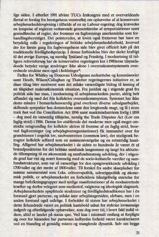lige siden. I efterået 1991 afviste TUCs årskongresmed et overvældende
flertal et forslag fra bevægelsensvenstrefløj om ophævelse af al konservativ
arbejdsmarkedslovgivning i tilfælde af en ny Labour-regering; dog krævedes
en lempelse af reglerne vedrørende gennemførelse af sympatiaktioner samt
genindførelseaf regler, der fremmer en fagforenings anerkendelse som for-
handlingsberettiget. Det pointeredes, at loven også fremover bør have en
betydelig rolle i reguleringen af britiske arbejdsmarkedsforhold, hvorved
der for første gang fra fagbevægelsensside blev givet officielt køb på det
traditionelle frivillighedsprincip. I denne forbindelse blev der skelet kraftigt
til det øvrigeEuropa, og navnlig Tyskland og Frankrig. I modsætningtil tid-
ligere reformforsøg har de konservative regeringers kur i 1980erne tilsynela-
dende betydet varige ændringer ikke alene i overenskomstsystemets over-
ordnede struktur men ogsåi holdninger”.
Fælles for Whitley og Donovan Udvalgenes nedsættelse og kommissorier
samt Heath, Wilson/Callaghan og Thatcher regeringernes initiativer er, at
disse tiltag blev motiveret som det måske væsentligste bidrag til løsning af
en tilspidset makroøkonomisk situation. Fra juridisk og i stigende grad fra
politisk side har man, i modsætning til arbejdsmarkedets parter, aldrig helt
affundet sig med det frie kollektive overenskomstsystem. Systemet har ikke
desto mindre i bemærkelsesværdiggrad overlevet diverse udvalgsarbejder,
skiftende sympatier hos domstolene samt den lovgivende magt, og lå i store
træk fast ved the Conciliation Act 1896 samt maskinindustriens forlig i 1898
-
dog med én væsentligtilføjelse,nemlig the 'Il'ade Disputes Act (Lov om
faglig strid) i 1906. Denne lov etablerede det moderne men ogsåmeget om-
stridte retsgrundlag for kollektiv aktion til fremme af en faglig strid, hvor-
ved fagforeninger (og arbejdsgiverorganisationer) fik immunitet over for
grundstenen i engelsk lov, sædvaneretten (common law), der stadigvækbe-
tragter kollektiv adfærd som en sammensværgelseog en retsstridig hand-
ling. Alligevel har arbejdsmarkedet i de sidste to hundrede år været ét af
brændpunkternefor det britiske samfunds langsomme og langt fra afslutte-
de tillempning til en økonomisk og samfundsmæssigudvikling, der i stigen-
de grad har vist sig svært forenelig med de socio-kulturelle værdier og sam-
fundsstrukturer, som var så væsentlige for den opsigtsvækkendeudvikling i
1700-tallet og det meste af 1800-tallet. Til forskel fra andre skuepladser for
samme sammenstød som f.eks. erhvervspolitik, udenrigspolitik 0g økono-
misk politik, er arbejdsmarkedet en forholdsvis håndgribeligstørrelse for
mange befolkningsgruppermed synlige manifestationer af de modsatrettede
kræfter og derfor velegnet som mediestof, valgtema og ideologisk slagrnark.
Arbejdsmarkedets opsplittede strukturer og frivillighedstraditionen har i én
forstand g'ort parterne, og måske især arbejdstagersiden, sårbare, men i en
anden forstand også usårlige.I forholdet til staten har arbejdsmarkedet i
dette århundrede været en politisk kastebold udsat for stykvise lovmæssige
indgreb og efterfølgendeophævelser,som dog over tid, i hvert fald indtil vi-
dere, altid er landet på status quo. Ved kun i minimalt omfang at forpligte
sig over for hinanden har parternes indbyrdes forhold været karakteriseret
ved en blanding af gensidig mistro og manglende dynamik. Selv om begge
31
 