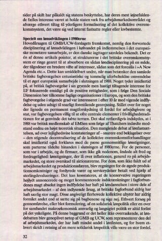 sider på skift har påkaldtsig statens beskyttelse, har deres mest iøjnefalden-
de fælles interesse været at holde staten væk fra arbejdsmarkedsområdetog
afværge ethvert tiltag til yderligere formalisering af det kollektive overens-
komstsystem, det være sigved internt fastsatte regler eller lovbestemte.
Specielt om lønudviklingen i 1980erne
Hovedårsagentil GMB/UCW-forslagets fremkomst, nemlig den forventede
disciplinering af lønudviklingeni kølvandet på indlemmelsen i det europæi-
ske monetære samarbejde, er den danske iagttager særdeles bekendt. Det er
én af denne artikels pointer, at strukturerne i det britiske overenskomstsy-
stem er ringe gearet til at absorbere en sådan løndisciplineringpå en måde,
der tilgodeser en bredere vifte af interesser, sådan som det foreslås i »A New
Agenda etc.«. Dette kan umiddelbart undre, når man betænker den samlede
britiske fagbevægelsesentusiastiske og temmelig uforbeholdne omvendelse
til et øget europæisk samarbejde i slutningen af 1988. Noget tyder imidlertid
på,at britisk fagbevægelsei sin gryende men hastigt tiltagende interesse for
EF fokuserede ensidigt på de positive rettigheder, som i følge Den Sociale
Dimension bør tilkomme fagligeorganisationer i Europa, og som den britiske
fagbevægelsei stigende grad var interesseret i efter 10 år med vigende indfly-
delse og uden udsigt til snarligt forestående genrejsning. Stillet over for noget
der lignede en permanent magtforskydning til fordel for arbejdsgivere og
stat, var fagbevægelsenvillig til at ofre centrale elementer i frivillighedstradi-
tionen for at genvinde det tabte terræn. Det skal retfærdigvisindskydes, at i
1988 var britisk medlemskab af EMSen som følge af Thatchers indædte mod-
stand endnu en højstteoretisk situation. Den manglende debat af lønfastsæt-
telsen, ud over lejlighedsvise konstateringer af -
snarere end beklagelser over
-
den stigende decentralisering af de kollektive overenskomstforhandlinger
skal imidlertid også forklares med de pæne gennemsnitlige lønstigninger,
som parterne tildelte hinanden i slutningen af 1980erne. For de personer,
som var i arbejde, og de firmaer, som ikke gik nedenom, åndede alt fred og
fordragelighed: lønstigninger,der lå over inflationen, generel ro på arbejds-
markedet, og store overskud til aktionærerne. For dem, som ikke faldt ud af
arbejdsmarkedet og produktionssfæren,blev regningen for de øgedeproduk-
tionsomkostniger og fordyrede varer og serviceydelser betalt ved hjælp af
sterlingdevalueringer. Det kan konstateres, at de konservative regeringers
højlydtannoncerede og meget kommenterede indskrænkningeri fagforbun-
denes magt absolut ingen indflydelse har haft påløndannelsen i store dele af
arbejdsmarkedet -
af den indlysende årsag,at britiske fagforbund aldrig har
haft særligstor magt. Disse angiveligttlerhovede kollektive uhyrer har aldrig
formået andet end at sætte sig på bagbenene og sige nej. Ethvert forsøg på
gennemførelse,eller blot formulering, af en solidarisk lønpolitikeller en over
for samfundet makroøkonomisk ansvarlig og langsigtet politik er altid forlist
pådet ynkeligste. På denne baggrund er det heller ikke overraskende, at løn-
debatten blev genoplivet netop af GMB og UCW, som repræsenterer den del
af arbejdsmarkedet, der har haft mindst andel i lønfesten,og for hvem et-
hvert skridt i retning af en mere solidarisk lønpolitikville være en stor fordel.
32
 