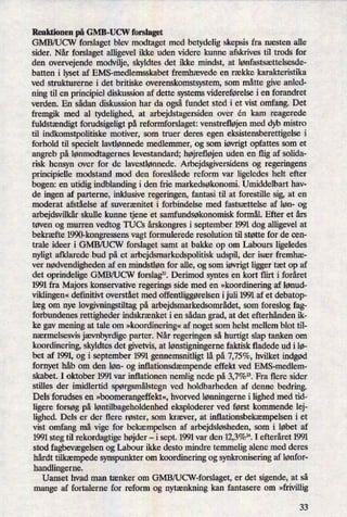 Reaktionen på GMB-UCW forslaget
GMB/UCW forslaget blev modtaget med betydelig skepsis fra næsten alle
sider. Når forslaget alligevel ikke uden videre kunne afskrives til trods for
den overvejende modvilje, skyldtes det ikke mindst, at lønfastsættelsesde-
batten i lyset af EMS-medlemsskabet fremhævede en række karakteristika
ved strukturerne i det britiske overenskomstsystem, som måtte give anled-
ning til en principiel diskussion af dette systems videreførelse i en forandret
verden. En sådan diskussion har da ogsåfundet sted i et vist omfang. Det
fremgik med al tydelighed, at arbejdstagersiden over én kam reagerede
fuldstændigt forudsigeligt på reformforslaget: venstrefløjenmed dyb mistro
til indkomstpolitiske motiver, som truer deres egen eksistensberettigelse i
forhold til specielt lavtlørmede medlemmer, og som iøvrigtopfattes som et
angreb på lønmodtagernes levestandard; højrefløjen uden en flig af solida-
risk hensyn over for de lavestlønnede. Arbejdsgiversidens og regeringens
principielle modstand mod den foreslåede reform var ligeledes helt efter
bogen: en utidig indblanding i den frie markedsøkonomi. Umiddelbart hav-
de ingen af parterne, inklusive regeringen, fantasi til at forestille sig, at en
moderat afståelse af suverænitet i forbindelse med fastsættelse af løn- og
arbejdsvilkårskulle kunne tjene et samfundsøkonomisk formål. Efter et års
tøven og murren vedtog TUCs årskongresi september 1991 dog alligevel at
bekræfte 1990-kongressens vagt formulerede resolution til støtte for de cen-
trale ideer i GMB/UCW forslaget samt at bakke op om Labours ligeledes
nyligt afklarede bud på et arbejdsmarkedspolitisk udspil, der især fremhæ-
ver nødvendighedenaf en mindstløn for alle, og som iøvrigtligger tæt op af
det oprindelige GMB/UCW forslag”.Derimod syntes en kort flirt i foråret
1991 fra Majors konservative regerings side med en »koordineringaf lønud-
viklingen«definitivt overstået med offentliggørelseni juli 1991 af et debatop-
læg om nye lovgivningstiltag på arbejdsmarkedsområdet,som foreslog fag-
forbundenes rettigheder indskrænket i en sådan grad, at det efterhånden ik-
ke gav mening at tale om »koordinering«af noget som helst mellem blot til-
nærmelsesvis jævnbyrdigeparter. Når regeringen så hurtigt slap tanken om
koordinering, skyldtes det givetvis, at lønstigningernefaktisk fladede ud i lø-
bet af 1991, og i september 1991 gennemsnitligt lå på 7,75%, hvilket indgød
fornyet håb om den løn- og inflationsdæmpendeeffekt ved EMS-medlem-
skabet. I oktober 1991 var inflationen nemlig nede på 3,7%”. Fra flere sider
stilles der imidlertid spørgsmålstegnved holdbarheden af denne bedring.
Dels forudses en »boomerangeffekt«,hvorved lønningernei lighed med tid-
ligere forsøg på løntilbageholdenhedeksploderer ved først kommende lej-
lighed. Dels er der flere røster, som kræver, at inflationsbekæmpelseni et
vist omfang må vige for bekæmpelsen af arbejdsløsheden,som i løbet af
1991 steg til rekordagtige højder-
i sept. 1991 var den 12,3%”.I efteråret 1991
stod fagbevægelsenog Labour ikke desto mindre temmelig alene med deres
hårdt tilkæmpedesynspunkter om koordinering og synkronisering af lønfor-
handlingerne.
Uanset hvad man tænker om GMB/UCW-forslaget, er det sigende, at så
mange af fortalerne for reform og nytænkning kan fantasere om »frivillig
33
 