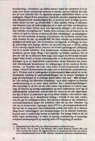 koordinering«,»forståelse« og »fælles ansvar« inden for rammerne af et sy-
stem, hvor denne terminologi nærmest er ukendt, og hvor adfærd, der ræk-
ker ud over individet eller en afgrænset gruppes umiddelbare behov, er en
undtagelse. Meget få har præciseret,hvorledes man kan imødegåden histo-
risk dokumenterede usandsynlighed for, at parterne reelt vil indgåog over-
holde aftaler om løn- og arbejdsvilkår.I disse sjældne bidrag til diskussio-
nen fokuseres især på nødvendighedenaf en aktiv stat både ved tilvejebrin-
gelsen af en sådan reform samt som ligeværdigdeltager i det forum, der
skal udstikke retningslinjerne”.Endnu færre kommer ind på behovet for en
reform af ogsåde interne strukturer på både arbejdstager- og arbejdsgiver-
side; der kan medvirke til løsningaf problemet om, hvorledes centralt fast-
satte rammer for løn- og arbejdsvilkårfår både moralsk og juridisk/teknisk
gyldighed på lokalt plan. Det forekommer nærliggende,at udlæggede man-
ge pn'sværdigemen flygtige visioner om koordinering som et delvist udslag
af en i navnlig engelsk kultur (snarere end britisk) gundliggende utilbøjelig-
hed til at handle kollektivt. Som dominerende værdiorienteringkan indivi-
dualismen spores langt tilbage i det engelske og britiske samfund. Det vil
føre for vidt her at diskutere hvor langt, men meget overbevisende fremstil-
linger26lader forstå, at denne orientering ikke er en konsekvens af industria-
liseringen og en ny, kapitalistisk verdensorden; denne diskussion har poten-
tielt vidtrækkende konsekvenser for udlægningen af det moderne Storbri-
tannien -
en Thatcher ville f.eks. være fristet til med triumferende mine at
spørge: »Kan/vil Storbritannien da andet end en liberalistisk samfundsstruk-
tur?«. På dette sted er inddragelsen af kulturaspektet ikke udtryk for en de-
terministisk holdning til samfundsudviklingen; det er snarere hensigten at
pege på betydningen af at inddrage denne faktor som med -
eller modspil-
ler i det omfang, der tilstræbes forandring -
og jo mere indgroet en bestemt
værdiorientering er, jo mere inerti udvirker den i samfundsudvildingen".
Det væsentlige er, at selv om der efter næste valg kommer en Labour-rege-
ring, vil briterne og navnlig englænderneog deres institutioner være lige så
individualistisk orienterede, som de altid har været; at det står fagbevægel-
sen lige så fjernt at underkaste sig et top-down element i den interne orga-
nisationsstruktur og et disciplineret fodslag i forhold til den ydre verden,
som det gør for arbejdsgiversiden. Ved nærmere eftersyn er det »kollektive«
overenskomstsystem meget lidt kollektivt, både før og efter Thatcher. Og
selv om de konservative regeringer siden 1979 bl.a. på arbejdsmarkedsornrå-
det har ført en lang mere interventionistisk politik end hidtil, så er sådanne
tiltag blevet retfærdiggiortsom forudsætningen for en uhindret markedsø-
konomi samt et nødvendigtforsvar af individet. For mange briter er der da
heller ingen modsætning i at støtte en hjemlig centralisering af væsentlige
arbejdsmarkedsspørgsmålog samtidig afvise EF-lovgivningpå området.
Noter
1. Bargaining Report May 1991,p.1],»Future unoertain for public sector pay«.
2. Fact Service, Vol. 53, Issue 8, 21st February, 1991; Labour Research October 1991, p.28,
»The economy this month«. De opgivne procenter er udregnet på den basis, som anvend-
tes af Arbejdsministeriet frem til 1985. Herefter »sminkede« ministeriet arbejdsløshedstal-
34
 