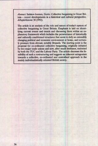 36
Abstract: Salskov-Iversen, Dorte: Collective bargaining in Great Bri-
tain -
recent developments in a historical and cultural perspective.
Arbejderhistorie 38 (1992).
The article is an analysis of the role and nature of today”ssystem of
collective bargaining in Great Britain. Emphasis is laid on identi-
fying current events and trends and discussing them within an ex-
planatory framework which includes the perseverance of historically
and culturally conditioned structures that seem to defy an ostensibly
changing political and economic environment at home, and certain-
ly pressure from abroad, notably Brussels. The starting point is the
proposal for co-ordinated collective bargaining, originally initiath
by two major trade unions and now, after much hesitance, endorsed
by both the TUC and the Labour Party. The article discusses the fe-
asibilityof such a restructun'ng and suggests an inherent antagonism
towards a collective, co-ordinated and centralised approach in the
mainly individualistically oriented British society.
 