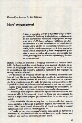 Thomas IçiærJensen og Bo SøbyKristensen
Marx, overgangsteori
Artiklen er en analyse og kritik af Karl Marx' syn på overgan-
gen mellem den feudale og den kapitalistiskeproduktionsmå-
de. Den internationale marxistiske overgangsdebathar stag-
neret siden »Dobb-Sweezy-debatten«i 1950'erne og »Bren-
ner-debatten« i 1970'erne. Derudover har det danske histori-
kermiljøaldrig udviklet en selvstændig maryalstisk analyse-
model for den danske overgangspmces. Artiklen peger på en
række centrale kritikpunkter af Marx' overgangsteoriog for-
søger at samle teoridelene til en syntese, som samtidig kan
danne grundlagfor en ny mam'stisk afdækningaf den dan-
ske overgangsproces.
Historie-teoretisk set er studier af overgangs-processer altid særdeles værdi-
fulde. Et sådant studie kan nemlig beskrive nogle kvalitative forskelle og lig-
heder på overgangsprocessens to forskellige tilstande, og kan derfor bruges
til at identificere det kvalitative indhold af henholdsvis den forgangne og
den nye historiske tilstand.
'
For historikere er overgangs-studier også en væsentligerkendelseskilde.
Man vil f.eks. ikke kunne forstå dybden af den måde det kapitalistiske dan-
ske samfund er skruet sammen på,hvis man ikke har studeret de processer,
der førte til dets dannelse. Det skift, der sker med overgangen fra den før-
kapitalistiske til den kapitalistiske samfundsformation, er for os interessant.
Denne artikel handler om Marx, syn på overgangen fra feudalisme til ka-
pitalisme. V1 vælger at tage dette emne op netop nu af tre hovedgrunde:
-
Forskellige typer af produktionsmåderog samfundsformationer er med
sammenbruddet i Østeuropasat i et nyt lys. Marx” syn på overgangen fra
feudale til kapitalistisk-prægedeproduktionsmåderfår hermed et nyt per-
spektiv.
-
Den marxistiske historieforskning har i en årrække stået lidt i stampe.
Denne artikel er et forsøg på at genoplive nogle af de potentialer, der kan
hentes i Marx' historie-teori. Men samtidig vil vi ogsåvise, hvilke problemer
og fejlkilder Marx' teori har været baggrund for.
-
Endelig er overgangs-processen's forløb, som nævnt, en hjørnesten i
forståelsen af, hvordan den danske arbejderbevægelseog det danske sam-
fund i det hele taget har udviklet sig de sidste 200 år.
37
 