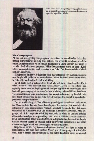 Marx havde ikke en egentlig overgangsteori, men
ved at stykke fragmenterne fra hans værker sammen
tegner der sig et klart billede.
Marx, overgangsteori
At tale om en egentlig overgangsteori er måske en overdrivelse. Marx har
nemlig aldrig skrevet en bog eller artikel, der specifikt handlede om dette
emne. Alligevel finder vi en række fragmenter i Marx' værker, der giver et
ret klart bud på et overgangssyn. Vi har koncentreret os om at læse i Kapi-
talen, men ogsåStrejfet andre værker som f.eks. Det Kommunistiske Mani-
fest og Grundrisse.
I Kapitalen finder vi 9 kapitler, som har interesse for overgangsproces-
senl. Nogle af kapitlerne er mere annene i deres indhold, mens andre direk-
te behandler de feudale forholds afvikling.
Vi vil starte med at rekapitulere, hvad Marx skriver i disse kapitler. Kapi-
talen indledes som bekendt med vareanalysenz. Dette er fra Marx, side
egentlig ment som en logisk-genetisk analyse og ikke en kronologisk eller
historisk gennemgang af varesamfundets udvikling. Marx skildrer, hvorledes
vareproduktionen som forudsætningfor varecirkulationen og handel i det
hele taget udvilder sig, og gør rede for udviklingen fra simpel til egentlig ka-
pitalistisk vareproduktionâ
Det teoretiske begreb Den såkaldte oprindeligeakkumulation' indeholder
for Marx to dele. For det første lønarbejdetsfremkomst, det som Marx ka-
rakteriserer som producentens 'frihed i dobbelt forstandå For det andet
darmelsen af et marked hvor det er muligt at realisere kapitalen. Med ud-
gangspunkt i den engelske udviklingkonkluderer Marx, at den oprindelige
akkumulation udgør selve grundlaget for den kapitalistiske produktionsmå-
det I dette kapitel ñnder vi endvidere en redegørelsefor, hvorledes arbejds-
kraften løsriver sig fra de feudale bånd, og hvordan dannelsen af det indre
marked muliggøren videre udvikling af vareproduktionen.
Kapitalens kapitel 'Af købmandskapitalenshistorie' må siges at være et
kernekapitel, når man skal vurdere Marx” syn på overgangen fra feudalis-
men. Som vi senere vender tilbage til, har netop handelen spillet en central
38
 