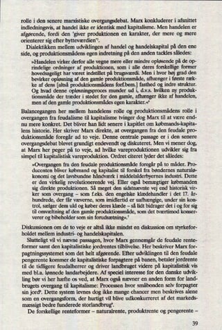 rolle i den senere marxistiske overgangsdebat. Marx konkluderer i afsnittet
indledningsvis, at handel ikke er identisk med kapitalisme. Men handelen er
afgørende,fordi den ,giver produktionen en karakter, der mere og mere
orienterer sig efter bytteværdien's.
Dialektikken mellem udviklingen af handel og handelskapital på den ene
side, og produktionsmådensegen indretning på den anden tackles således:
»Handelen virker derfor alle vegne mere eller mindre opløsendepå de op-
rindelige ordninger af produktionen, som i alle deres forskellige former
hovedsageligt har været indstillet på brugsværdi.Men i hvor høj grad den
bevirker opløsning af den gamle produktionsmåde,afhænger i første ræk-
ke af dens [altsåproduktionsmådensforf.bem.] fasthed og indre struktur.
Og hvad denne opløsningsprocesmunder ud i, d.v.s. hvilken ny produk-
tionsmåde der træder i stedet for den gamle, afhænger ikke af handelen,
men af den gamle produktionsmådesegen karakter.«6
Balancegangen her mellem handelens rolle og produktionsmådensrolle i
overgangen fra feudalisme til kapitalisme tvinger dog Marx til at være end-
nu mere konkret. Det bliver han lidt senere i kapitlet om købmands-kapita-
lens historie. Her skriver Marx direkte, at overgangen fra den feudale pro-
duktionsmåde foregår ad to veje. Denne centrale passage er i den senere
overgangsdebat blevet grundigt endevendt og diskuteret. Men vi mener dog,
at Marx her peger på to veje, ad hvilke vareproduktionen udvikler sig fra
simpel til kapitalistisk vareproduktion. Ordret citeret lyder det således:
»Overgangenfra den feudale produktionsmådeforegårpå to måder. Pro-
ducenten bliver købmand og kapitalist til forskel fra bøndernes naturalø-
konomi og det lavsbundne håndværk i middelalderbyernes industri. Dette
er den virkelig revolutionerende vej. Eller også bemægtiger købmanden
sig direkte produktionen. Så meget den sidstnævnte vej end historisk vir-
ker som overgang
-
som f.eks. den engelske klædehandler i det 17. år-
hundrede, der får væverne, som imidlertid er uafhængige,under sin kon-
trol, sælger dem uld og køber deres klæde -
så lidt bidrager det i og for sig
til omvæltningaf den gamle produktionsmåde,som det tværtimod konser-
verer og bibeholder som sin forudsætning«.7
Diskussionen om de to veje er altså ikke mindst en diskussion om styrkefor-
holdet mellem industri- og handelskapitalen.
Slutteligt vil vi nævne passagen, hvor Marx gennemgårde feudale rente-
former samt den kapitalistiske jordrentes tilblivelse. Her beskriver Marx for-
pagtningssystemetsom det helt afgørende.Efter udviklingen til den feudale
pengerente kommer de kapitalistiske forpagtere på banen, betaler jordrente
til de tidligere feudalherrer og driver landbruget videre på kapitalistisk vis
med bl.a. lønnede landarbejdere. Af speciel interesse for den danske udvik-
ling bør vi her hæfte os ved, at Marx ogsånævner en anden form for land-
brugets overgang til kapitalisme: Processen hvor småbønden selv forpagter
sin jords. Dette system levnes dog ikke mange chancer men beskrives alene
som en overgangsform, der hurtigt vil blive udkonkurreret af det markeds-
mæssigt bedre funderede storlandbrug”.
De forskellige renteformer -
naturalrente, produktrente og pengerente
-
39
 