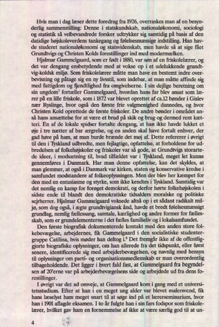Hvis man i dag læser dette foredrag fra 1926, overraskes man af en besyn-
derlig sammenstilling: Denne i statskundskab, nationaløkonomi, sociologi
og statistik så velbevandrede forsker udtrykker sig samtidig på basis af den
datidige højskoleverdenstankegang og følelsesmæssigeindstilling. Han hav-
de studeret nationaløkonomi og statsvidenskab, men havde så at sige fået
Grundtvigs og Christen Kolds forestillinger ind med modermælken.
Hjalmar Gammelgaard, som er født i 1880, var søn af en friskolelærer, og
det var dengang ensbetydende med at vokse op i et udelukkende grundt-
vig-koldsk miljø.Som friskolelærer måtte man have en bestemt indre over-
bevisning og påtagesig en ny livsstil, som indebar, at man måtte affinde sig
med fattigdom og ijendth'ghed fra omgivelserne. I sin dejlige beretning om
sin ungdom7fortæller Gammelgaard, hvordan hans far blev ansat som læ-
rer på en lille friskole, som i 1872 var blevet oprettet af ca.12 bønder i Gislev
nær Ryslinge, hvor også den første frie valgmenighed dannedes, og hvor
Christen Kold oprettede de første friskoler. De andre bønder i området an-
så hans ansættelse for at være et brud på skik og brug og dermed rent kæt-
teri. En af de lokale spidser fortalte dengang, 'at han ikke havde lukket et
øje i tre nætter af bar ærgrelse, og en anden skal have fortalt enhver, der
gad høre på ham, at man burde brænde det møj af. Dette refererer i øvrigt
til den i 'lyskland udbredte, men fejlagtige, opfattelse, at forholdene for ud-
bredelsen af folkehøjskolerog friskoler var så gode, at Grundtvigs storarte-
de ideer, i modsætningtil, hvad tilfældet var i Tyskland, meget let kunne
gennemføres i Danmark. Har man denne opfattelse, kan det skyldes, at
man glemmer, at ogsåi Danmark var kirken, staten og konservative kredse i
samfundet modstandere af folkeoplysningen. Men der blev her kæmpet for
den med en entusiasme og styrke, som ikke kendtes i Tyskland. Samtidig var
det nemlig en kamp for forøget demokrati, og derfor hørte folkehøjskoleni
sidste ende til blandt den demokratiske tidsalders moralske og politiske
sejrherrer. Hjalmar Gammelgaard voksede altså op i et sådant radikalt mil-
jø, som dog også,i ægte grundtvigiansk ånd, havde et bredt følelsesmæssigt
grundlag, nemlig fællessang,samtale, kærlighedog andre former for fælles-
skab, som er grundelementerne i det fælles familieliv og i lokalsamfundet.
Den første biografisk dokumenterede kontakt med den anden store fol-
kebevægelse,arbejdernes, ñk Gammelgaard i den socialistiske studenter-
gruppe Catiljna, hvis møder han deltog i.8 Det fremgårikke af de offentlig-
gjorte biografiske oplysninger, om han allerede fra det tidspunkt, eller først
senere, identificerede sig med arbejderbevægelsen,og navnlig med hensyn
til oplysninger om parti- og organisationsmedlemskab er man overordentlig
tilbageholdende. Det ligger i hvert fald fast, at Gammelgaardfra begyndel-
sen af 20,erne var på arbejderbevægelsensside og arbejdede ud fra dens fo-
restilljnger.
I øvrigtvar det ad omveje, at Gammelgaard kom i gang med et universi-
tetsstudium. Efter at han i en meget ung alder var blevet malersvend, iik
hans læselyst ham meget snart til at søge ind på et lærerseminarium, hvor
han i 1901 aflagde eksamen. I to år fulgte han i sin fars fodspor som friskole-
lærer, hvilket gav ham en fornemmelse af ikke at være særliggod til at un-
),
i
4 '
 