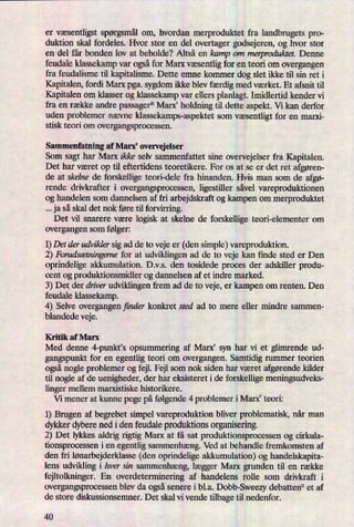 er væsentligst spørgsmålom, hvordan merproduktet fra landbrugets pro-
duktion skal fordeles. Hvor stor en del overtager godsejeren, og hvor stor
en del får bonden lov at beholde? Altså en kamp om merproduktet. Denne
feudale klassekamp var ogsåfor Marx væsentligfor en teori om overgangen
fra feudalisme til kapitalisme. Dette emne kommer dog slet ikke til sin ret i
Kapitalen, fordi Marx pga. sygdom ikke blevfærdigmed værket. Et afsnit til
Kapitalen om klasser og klassekamp var ellers planlagt. Imidlertid kender vi
fra en række andre passager10Marx' holdning til dette aspekt. Vi kan derfor
uden problemer nævne klassekamps-aspektet som væsentligt for en marxi-
stisk teori om overgangsprocessen.
Sammenfatning af Marx, overvejelser
Som sagt har Marx ikke selv sammenfattet sine overvejelser fra Kapitalen.
Det har været op til eftertidens teoretikere. For os at se er det ret afgøren-
de at skelne de forskellige teori-dele fra hinanden. Hvis man som de afgø-
rende drivkrafter i overgangsprocessen, ligestiller såvel vareproduktionen
og handelen som dannelsen af fri arbejdskraft og kampen om merproduktet
ja så skal det nok føre til forvirring.
Det vil snarere være logisk at skelne de forskellige teori-elementer om
overgangen som følger:
1)Det der udvikler sig ad de to veje er (den simple) vareproduktion.
2) Forudsætningernefor at udviklingen ad de to veje kan finde sted er Den
oprindelige akkumulation. D.v.s. den tosidede proces der adskiller produ-
cent og produktionsmidler og dannelsen af et indre marked.
3) Det der driver udviklingen frem ad de to veje, er kampen om renten. Den
feudale klassekamp.
4) Selve overgangen finder konkret sted ad to mere eller mindre sammen-
blandede veje.
Kritik af Marx
Med denne 4-punkt's opsummering af Marx” syn har vi et glimrende ud-
gangspunkt for en egentlig teori om overgangen. Samtidig rummer teorien
ogsånogle problemer og fejl. Fejl som nok siden har været afgørende kilder
til nogle af de uenigheder, der har eksisteret i de forskellige meningsudveks-
linger mellem marxistiske historikere.
Vi mener at kunne pege på følgende4 problemer i Marx, teori:
1) Brugen af begrebet simpel vareproduktion bliver problematisk, når man
dykker dybere ned i den feudale produktions organisering.
2) Det lykkes aldrig rigtig Marx at få sat produktionsprocessen og cirkula-
tionsprocessen i en egentlig sammenhæng.Ved at behandle fremkomsten af
den fri lønarbejderklasse(den oprindelige akkumulation) og handelskapita-
lens udvikling i hver sin sammenhæng,lægger Marx grunden til en række
fejltolkninger. En overdeterminen'ng af handelens rolle som drivkraft i
overgangsprocessen blev da ogsåsenere i bl.a. Dobb-Sweezy debatten11 et af
de store diskussionsemner. Det skal vi vende tilbage til nedenfor.
40
 