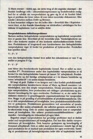 3) Marx overser -
tildels pga. sin tætte brug af det engelske eksempel -
det
feudale landbrugs rolle i akkumulationsproeessen og feudalbondens mulig-
hed for at udvikle sin vareproduktion og gøre sig fri af de feudale bånd.
Igen et problem der lever videre til vore tiders teoretiske diskussioner. Ikke
mindst i debatten mellem Dobb og Brenner.
4) Som bemærket tidligere har det heller ikke -
ihvertfald ikke i Kapitalen -
været klart, at den feudale klassekampvar drivkraften i udviklingen fra feu-
dalisme til kapitalisme. Lad os uddybe dette:
Vareproduktionens deñnitionsproblemer
Skelnen mellem førkapitalistiskvareproduktion og kapitalistisk vareproduk-
tion er ganske klar. Ihvertfald på det teoretiske plan. Vanskelighederne op-
står i den konkrete analyse af den konkrete samfundsøkonomiske forma-
tion. Produktionen af brugsværdi som karakteriserer den førkapitalistiske
vareproduktion viger til fordel for produktion af bytteværdier.Forskellen
kan opstilles sådan: -
V-P-V
som den førkapitalistiskeformel hvor målet for cirkulationen er vare V og
midlet er pengene P. Og:
P-V-P,
som bliver den fremherskende kapitalistiske formel. Her er målet nu mer-
værdien P'”. Produktionen under den kapitalistiske vareproduktion er til
forskel for den førkapitalistiskebaseret på lønnet ,fri' arbejdskraft. Produk-
tionsmidlerne og det færdige arbejdsprodukt er i én klasses besiddelse og
varen *arbejdskraff i en anden klasses besiddelse.
Så langt så godt. Dykker vi nu længerened i den feudale produktionsmå-
des vareproduktion karakteriseres denne af Marx, og blandt marxister i al-
mindelighed, som den simple vareproduktion. Denne præciseres som den
type vareproduktion, hvor producenten selv deltager i produktionen og pro-
ducerer hovedsagelig for egen overlevelse. Problemet er, at der under feu-
dalismen eksisterer to grundlæggendeorganisationsformer for vareproduk-
tion. Begge to på grundlag af privatbesiddelse af produktionsmidlerne. Dis-
se er dels vareproduktionen på hovedgården,hvor produktionsrniddelbesidde-
ren er
godsejeren. Produktionen gennemføres ved anvendelse af tyende,
hovarbejdeeller anden arbejdskraft, der udbyttes gennem anvendelse af ik-
ke-økonomisk tvang. Dels en anden organisationsform som er vareproduk-
tionen på bondegårdenHer udfører produktionsmiddelbesidderen -
gård-
manden -
hovedsagelig sin virksomhed på egen hånd.
Begrebet simpel vareproduktion har gevaldige problemer med at dække
andet end vareproduktionen på bondegården.Det kan ikke dække varepro-
duktionen på hovedgården.Dels benytter godsejeren sig hovedsagelig af
fremmed arbejdskraft. Dels er målet med produktionen i mindst lige så høj
grad produktion for et marked som produktion for egen overlevelse. Samti-
dig er produktionen på hovedgårdsjordenheller ikke af kapitalistisk karak-
41
 