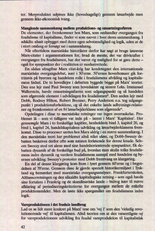 ter. Merproduktet udpines ikke (hovedsageligt) gennem lønarbejde men
gennem ikke-økonomisk tvang.
Manglende sammenhæng mellem produktions- og omsætningssfæren
De elementer, der fremkommer hos Marx, som omhandler overgangenfra
feudalisme til kapitalisme, finder vi som nævnt i hver deres sammenhæng.I
adskilte afsnit opbygget med deres egen selvstændighedog logik, uden at de
i stort omfang er forsøgt sat i sammenhæng.
Når eftertidens marxistiske historikere derfor har søgt at bruge løsrevne
Marx-citater i argumentationen for, hvad de mente, der var drivkrafter i
overgangen fra feudalismen, har der været rig mulighed for at gøre dette -
ogsåfor synspunkter der i realiteten er modsatrettede.
En sådan ufrugtbar Marx citat-krig har kendetegnet den internationale
marxistiske overgangsdebat, især i 50'erne. 50”ernes hovedtemaer gik for-
trinsvis på byernes og handelens rolle i feudalismens afvikling og kapitalis-
mens fødsel. De to hovedlejre i debatten byggede begge på Marx, teorier.
Den ene lejr med Paul Sweezy som hovedaktør og senere f.eks. Immanuel
Wallerstein, havde omsætningssfærensom udgangspunkt og så handelen
som afgørende element i udviklingen fra feudalismen”. Den anden lejr med
Dobb, Rodney Hilton, Robert Brenner, Perry Anderson o.a. tog udgangs-
punkt i produktionsforholdene, og så det enkelte lands udbytnings-relatio-
ner og fremkomsten af en fri lønarbejderklassesom afgørende”.
Opdelingen i disse to marxistiske retninger var ingen overraskelse. Pro-
blemet lå -
som vi tidligere var inde på -
latent i Marx' ”KapitaleniHer
gennemgårMarx i to forskellige kapitler, henholdsvis bind 3, kapitel 20, og
bind 1, kapitel 24, handelskapitalens udvikling og lønarbejderklassensfrem-
komst. Disse to processer sættes hos Marx aldrig i en større sammenhæng.I
den marxistiske teori har problemet altså stået uløst, og Dobb-Sweezy de-
batten beskrives derfor ofte som næsten forløsende for denne knude. Selv-
om Sweezy stod ret alene med sine handelsorienterede synspunkter, fik de-
batten dynamik af de forskellige bud på,hvordan man skulle tolke feudalis-
mens indre dynamik og vurdere feudalismens samspil med handelen og by-
ernes udvikling. SweezYs protester mod Dobb fremtvang en klargøring.
En del af denne klargøringkom frem i lyset gennem 60'erne og i begyn-
delsen af 70'erne. Gennem disse år orde specielt historikermiljøeti Tysk-
land sig bemærket med marxistiske overgangsanalyser. Frankfurterskolen,
Althusserretningen og den såkaldte kapitallogiske retning -
som ogsåhavde
sine fortalere i Frankrig og de skandinaviske lande -
bidrog især til større
afklaring af periodiseringsld'iteriernefor overgangen mellem de enkelte
produktionsmåder.Men de løste ikke spørgsmåletom feudalismens indre
logik.
Varepmduktionen i det feudale landbrug
Lad os se lidt mere konkret på Marx' tese om ,vej 1' som den ”virkeligrevo-
lutionerende vej”til kapitalismen. Altså teorien om at den væsentligstevej
for vareproduktionens udvikling fra feudal vareproduktion til kapitalistisk
42
 