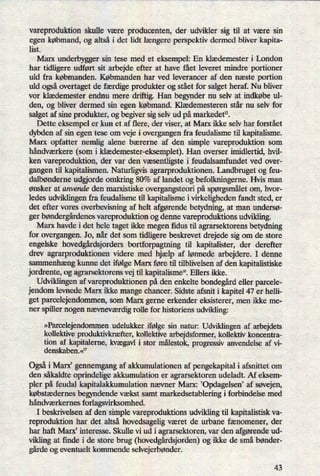 vareproduktion skulle være producenten, der udvikler sig til at være sin
egen købmand, og altså i det lidt længere perspektiv dermed bliver kapita-
list.
Marx underbygger sin tese med et eksempel: En klædemester i London
har tidligere udført sit arbejde efter at have fået leveret mindre portioner
uld fra købmanden. Købmanden har ved leverancer af den næste portion
uld ogsåovertaget de færdige produkter og stået for salget heraf. Nu bliver
vor klædemester endnu mere driftig. Han begynder nu selv at indkøbe ul-
den, og bliver dermed sin egen købmand. Klædemesteren står nu selv for
salget af sine produkter, og begiver sig selv ud på markedet”.
Dette eksempel er kun et af flere, der viser, at Marx ikke selv har forstået
dybden af sin egen tese om veje i overgangen fra feudalisme til kapitalisme.
Marx opfatter nemlig alene bærerne af den simple vareproduktion som
håndværkere (som i klædemester-eksemplet).Han overser imidlertid, hvil-
ken vareproduktion, der var den væsentligste i feudalsamfundet ved over-
gangen til kapitalismen. Naturligvis agrarproduktionen. Landbruget og feu-
dalbønderne udorde omkring 80% af landet og befolkningerne. Hvis man
ønsker at anvende den marxistiske overgangsteori på spørgsmåletom, hvor-
ledes udviklingen fra feudalisme til kapitalisme i virkeligheden fandt sted, er
det efter vores overbevisning af helt afgørende betydning, at man undersø-
ger bøndergårdenesvareproduktion og denne vareproduktions udvikling.
Marx havde i det hele taget ikke megen ñdus til agrarsektorens betydning
for overgangen. Jo, når det som tidligere beskrevet drejede sig om de store
engelske hovedgårdsjordersbortforpagtning til kapitalister, der derefter
drev agrarproduktionen videre med hjælp af lønnede arbejdere. I denne
sammenhængkunne det ifølge Marx føre til tilblivelsen af den kapitalistiske
jordrente, og agrarsektorens vej til kapitalisme”.Ellers ikke.
Udviklingen af vareproduktionen på den enkelte bondegårdeller parcele-
jendom levnede Marx ikke mange chancer. Sidste afsnit i kapitel 47 er helli-
get parcelejendommen, som Marx gerne erkender eksisterer, men ikke me-
ner spiller nogen nævneværdigrolle for historiens udvikling:
»Parcelejendommenudelukker ifølge sin natur: Udviklingen af arbejdets
kollektive produktivkræfter,kollektive arbejdsformer, kollektiv koncentra-
tion af kapitalerne, kvægavli stor målestok,progressiv anvendelse af vi-
denskaben.«17
Ogsåi Marx' gennemgang af akkumulationen af pengekapital i afsnittet om
den såkaldte oprindelige akkumulation er agrarsektoren udeladt. Af eksem-
pler på feudal kapitalakkumulation nævner Marx: Opdagelsen, af Søvejen,
købstædernes begyndende vækst samt markedsetablering i forbindelse med
håndværkernes forlagsvirksomhed.
I beskrivelsen af den simple vareproduktions udvikling til kapitalistisk va-
reproduktion har det altså hovedsagelig været de urbane fænomener, der
har haft Marx, interesse. Skulle vi ud i agrarsektoren, var den afgørendeud-
vikling at finde i de store brug (hovedgårdsjorden)og ikke de små bønder-
gårdeog eventuelt kommende selvejerbønder.
43
 