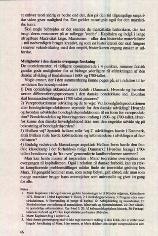 at enhver teori aldrig er bedre end det, den på den tid tilgængeligeempiri-
ske viden giver mulighed for. Det gælder naturligvis ogsåfor den marxisti-
ske teori.
Skal nogle bebrejdes er det snarere de marxistiske historikere, der har
brugt deres ressourcer på at udlægge ”steder” i Kapitalen og indgåi lange
ufrugtbare Marx-citat krige. Marxismen -
eller den historiske materialisme
-
må nødvendigvisbruges kreativt, og som en historieteori der skal fungere
i snæver vekselvirkning med den empiri, historikeren engang ønsker at ud-
forske.
Muligheder i den danske overgangs forskning
De teorielementer, vi tidligere opsummerede i 4 punkter, rummer faktisk
ganske gode muligheder for at bidrage yderligere til afdækningenaf den
danske afviklingaf feudalismen i 1600- og 1700-tallet.
Nogle emner, der i den sammenhængkunne peges på,er i relation til te-
ori-delens fire hovedpunkter: -
1) Den oprindelige akkumulation,s forløb i Danmark. Hvornår og hvordan
sætter differentieringsprocessen i den danske bondeklasse ind. Hvordan
skal husmandsudviklingen i 1700-tallet placeres?
2) Vareproduktionens udvikling og de to veje: Var hovedgårdsproduktionen
eller bondegårdsproduktionenstyrende for den danske udvikling? Hvornår
og hvordan udvikledes bondegårdsproduktionentil en form for vareproduk-
tion? Bondehandelen og binæringernesomfang i 1600- og 1700-tallet. Hvor-
for kunne den danske hovedgårdsjordikke som den engelske udvide sig på
bekostning af bondegårdsjorden?
3) Hvilken vej? Specielt hvilken rolle 'vej-2' udviklingen havde i Danmark,
altså hvilken rolle havde købstæderne og købmændene i afviklingen af feu-
dalismen?
4) Endelig vedrørende klassekamps aspektet: Hvilken form havde den feu-
dale klassekamp i det forholdsvis rolige Danmark? Hvordan hænger 1700-
tallets bondeuro og de 'fra oven' gennemførte landboreformer sammen?
Man kan hente masser af inspiration i Marx, teoretiske overvejelser om
overgangen til kapitalismen. Også i relation til danske forhold, kan en ræk-
ke komplicerede problemstillinger måske finde sin teoretiske gødning hos
Marx. Til gengældkommer man, som netop belyst, galt afsted, når man som
mange marxister bruger hans overvejelser som universelle og givet én gang
for alle.
Noter
1. Marx: Kapitalen. Her og fremover gælder henvisningeme til Rhodos udgaven, København
1972. Disse er i 1. bind kapitleme: L' Varen, 2: Udvekslingsprocessen, 3: Pengene eller vare-
cirkulationen, 4: Forvandling af penge til kapital, 12: Arbejdsdeling og manufaktur, 13:
Storindustriens omvæltningaf manufaktur, håndværk og hjemmeindustri, 24: Den såkald-
te oprindelige akkumulation. Og i bind 3: 21): Af købmandskapitalenshistorie, 36: Førkapi-
talistiske forhold og 47: Den kapitalistiske jordrentes tilblivelse.
Marx; Kapitalen bog 1 kapitel 1-4.
Med denne gennemgang skal vi ikke tage nærmere stilling til den kritik, der er rettet mod
Engels' fortolkning af Marx. Han mener, at Marx skildrer den simple vareproduktion som
PN
46
 