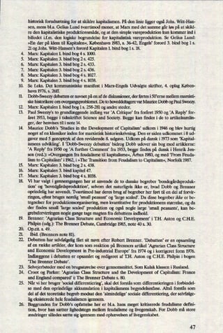 H
WDF*
16.
17.
18.
.Rüåå
.53.8
Pwøsøwæ
historisk forudsætningfor at skildre kapitalismen. På den linie liggerogsåJohs. Witt-Han-
sen, mens bl.a. Gelius Lund tværtimod mener, at Marx med det samme gårløs på at skild-
re den kapitalistiske produktionsmåde,og at den simple vareproduktion kun kommer ind i
billedet i.f.m. den logiske begrlmdelse for kapitalistisk vareproduktion. Se Gelius erd:
»En dør på klem til Kapitalen«,København 1983, s. 36-42, Engels' forord 3. bind bog 1 s.
21 og Johs. Witt-Hansen's forord Kapitalen 1. bind bog 1 s. 18.
Marx: Kapitalen 1. bind bog 4 s. 1000.
Marx: Kapitalen 3. bind bog 2 s. 425.
Marx: Kapitalen 3. bind bog 2 s. 433.
Marx: Kapitalen 3. bind bog 2 s. 436.
Marx: Kapitalen 3. bind bog 4 s. 1027.
Marx: Kapitalen 3. bind bog 4 s. 1038.
Se feks. Det kommunistiske manifest i Marx-Engels Udvalgte skrifter, 4. oplag Køben-
havn 1976, s. 26ff. _
Dobb-Sweezydebatten er navnet påen af de diskussioner, der førtes i SGeme mellem marxisti-
ske historikere om overgangsproblemet De to hoveddeltagerevar Maurice Dobb og Paul Sweezy.
Marx: Kapitalen 1. bind bog 1 s. 258-281 og andre steder.
Paul Sweezy's to grundlæggendeindlægvar 'A Critique* fra foråret 1950 og 'A Reply' for-
året 1953, begge i tidsskriftet Science and Society. Begge kan ñndes i de to artikelsamlin-
ger, der henvises til i note 14. _
Maurice Dobb's ,Studies in the Development of Capitalism' udkom i 1946 og blev hurtig
noget af en klassiker inden for marxistisk historieskrivning. Den er siden udkommet i 8 ud-
gaver med 5 genoptryk af den reviderede 8. udgave. Udkom på dansk i 1973 som ,Kapital-
ismens udvikling'. I 'Dobb-Sweezy debatten' bidrog Dobb udover sin bog med artiklerne:
*A Reply, fra 1950 og 'A further Comment* fra 1953, be e findes på dansk i Henrik Jen-
sen (red.): »Overgangenfra feudalisme til kapitalisme«, hus 1980, og med 'From Feuda-
lism to Capitalism' i 1962, i »The 'Il'ansition from Feudalism to Capitalism«,Norfolk 1987.
Marx: Kapitalen 3. bind bog 2 s. 438.
Marx: Kapitalen 3. bind kapitel 47.
Marx: Kapitalen 3. bind bog 4 s. 1038.
Vi har valgt i gennemgangen her at anvende de to danske begreber 'bondegårdsproduk-
tion, og 'hovedgårdsproduktion',selvom det naturligvis ikke er, hvad Dobb og Brenner
oprindelig har anvendt. Tværtimod har deres brug af begreber her ført til en del af forvir-
ringen, oftest bruges nemlig 'small peasant' og 'large scaled'. Da disse begreber üdæ er be-
tegnelser for produktionsorganisering, men kvantitative for produktionens størrelse, og da
der ñndes small 'large scaled' produktion og også nogle large ,small peasantsl, kan be-
grebsforvirringen nogle gange tage magten fra debattens indhold.
Brenner: ,Agrarian Class Structure and Economic Development' i 'I'.H. Aston og CH.E.
Philpin (udg.): The Brenner Debate, Cambridge 1985, note 40 s. 30.
Op.cit. s. 49.
Ibid. (Brenners note 81).
Debatten har selvfølgeligfået sit navn efter Robert Brenner. ,Debatten' er en opsamling
af en række artikler, der kom som reaktion på Brenners artikel 'Agrarian Class Structure
and Economic Development in Fre-industrial Europe' fra 1974 og i korrigeret form 1976.
Indlæggenei debatten er opsamlet og redigeret af IH. Aston og C.H.E. Philpin i bogen
”The Brenner Debate).
Selvejerbøndermed en brugsstørelse over gennemsnittet. Som Kulak klassen i Rusland.
Croot og Parker: 'Agrarian Class Structure and the Development of Capitalism: France
and England compared, i: The Brenner Debate s. 80.
Når vi her bruger 'social differentiering', skal det forstås som differentieringen i forbindel-
se med den oprindelige akkumulation i kapitalismens begyndelsesfase. Altså forstås som
del af det teoretiske begreb modsat den 'almindelige' sociale differentiering, der selvfølge-
ligeksisterede hele feudalismen igennem.
Baggrunden for Dobb's opfattelse her er bl.a. hans meget kritiserede feudalisme defini-
tion, hvor han sætter lighedstegn mellem feudalisme og livegenskab. For Dobb må store
ændringersåledes sætte sig igennem med ophævelsenaf livegenskabet.
M
 