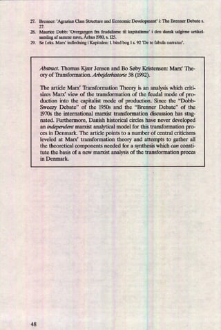 27. Brenner: ,Agrarian Class Structure and Economic Development' i: The Brenner Debate s.
27.
28. Maurice Dobb: 'Overgangen fra feudalisme til kapitalisme' i den dansk udgivne artikel-
samlingaf samme navn, Århus1980, s. 15.
29. Se f.eks. Marx' indledning i Kapitalen: 1. bind bog 1 s. 92 'De te fabula narratur'.
Abstract. Thomas Kjær Jensen and B0 Søby Kristensen: Marx, The-
ory of Tiansformation. Arbejderhistorie 38 (1992).
The article Marx” Transformation Theory is an analysis which criti-
sizes Mari view of the transformation of the feudal mode of pro-
duction into the capitalist mode of production. Since the “Dobb-
Sweezy Debate” of the 19505 and the “Brenner Debate” of the
1970s the international marxist transformation discussion has stag-
nated. Furthermore, Danish historical circles have never developed
an indepenth marxist analytical model for this transformation pro-
ces in Denmark. The article points to a number of central criticisms
leveled at Marx' transformation theory and attempts to gather all
the theoretical components needed for a synthesis which can consti-
tute the basis of a new marxist analysis of the transformation proces
in Denmark.
48
 