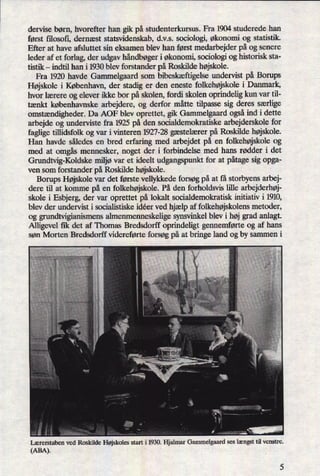dervise børn, hvorefter han gik på studenterkursus. Fra 1904 studerede han
først filosofi, dernæst statsvidenskab, d.v.s. sociologi, økonomi og statistik.
Efter at have afsluttet sin eksamen blev han først medarbejder på og senere
leder af et forlag, der udgav håndbøgeri økonomi, sociologi og historisk sta-
tistik -
indtil han i 1930 blev forstander på Roskilde højskole.
Fra 1920 havde Gammelgaard som bibeskæftigelseundervist på Borups
Højskole i København, der stadig er den eneste folkehøjskolei Danmark,
hvor lærere og elever ikke bor på skolen, fordi skolen oprindelig kun var til-
tænkt københavnske arbejdere, og derfor måtte tilpasse sig deres særlige
omstændigheder.Da AOF blev oprettet, gik Gammelgaard ogsåind i dette
arbejde og underviste fra 1925 på den socialdemokratiske arbejderskole for
faglige tülidsfolk og var i vinteren 1927-28 gæstelærerpå Roskilde højskole.
Han havde således en bred erfaring med arbejdet på en folkehøjskoleog
med at omgåsmennesker, noget der i forbindelse med hans rødder i det
Grundtvig-Koldske miljøvar et ideelt udgangspunkt for at påtagesig opga-
ven som forstander på Roskilde højskole.
Borups Højskole var det første vellykkede forsøg på at få storbyens arbej-
dere til at komme på en folkehøjskole. På den forholdsvis lille arbejderhøj-
skole i Esbjerg, der var oprettet på lokalt socialdemokratisk initiativ i 1910,
blev der undervist i socialistiske idéer ved hjælp af folkehøjskolensmetoder,
og grundtvigianismens almenmenneskelige synsvinkel blev i høj grad anlagt.
Alligevel fik det af Thomas Bredsdorff oprindeligt gennemførte og af hans
søn Morten Bredsdorff videreførte forsøg på at bringe land og by sammen i
lærerstaben ved Roskilde Højskoles start i 1930. Hjalmar Gammelgaard ses længst til venstre.
(ABA).
 