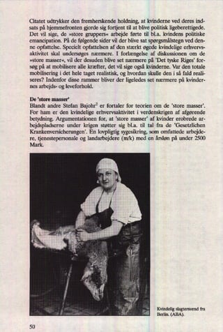 Citatet udtrykker den fremherskende holdning, at kvinderne ved deres ind-
sats på hjemmefronten orde sig fortjent til at blive politisk ligeberettigede.
Det vil sige, de »store gruppers« arbejde førte til bl.a. kvindens politiske
emancipation. På de følgendesider vil der blive sat spørgsmålstegnved den-
ne opfattelse. Specielt opfattelsen af den stærkt øgede kvindelige erhvervs-
aktivitet skal undersøges nærmere. I forlængelse af diskussionen om de
»store masser«, vil der desuden blive set nærmere på ,Det tyske Riges”for-
søg på at mobilisere alle kræfter, det vil sige ogsåkvinderne. Var den totale
mobilisering i det hele taget realistisk, og hvordan skulle den i så fald reali-
seres? Indenfor disse rammer bliver der ligeledes set nærmere på kvinder-
nes arbejds- og leveforhold.
De 'store masser,
Blandt andre Stefan Bajohr2er fortaler for teorien om de ,store masseri
For ham er den kvindelige erhvervsaktivitet i verdenskrigen af afgørende
betydning. Argumentationen for, at 'store masser, af kvinder erobrede ar-
bejdspladserne under krigen støtter sig bl.a. til tal fra de ,Gesetzlichen
Krankenversicherungen'. En lovpligtig sygesikring, som omfattede arbejde-
re, tjenestepersonale og landarbejdere (m/k) med en årsløn på under 2500
Mark.
Kvindelig slagtersvend fra
Berlin. (ABA).
50
 