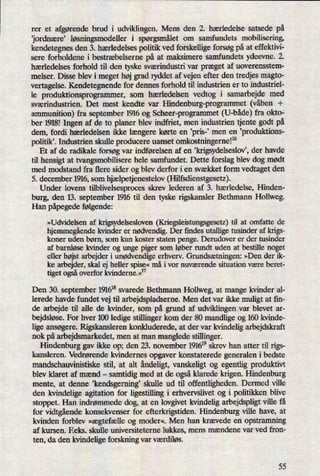 rer et afgørendebrud i udviklingen. Mens den 2. hærledelse satsede på
jordnære” løsningsmodelleri spørgsmåletom samfundets mobilisering,
kendetegnes den 3. hærledelses politik ved forskellige forsøg på at effektivi-
sere forholdene i bestræbelserne på at maksimere samfundets ydeevne. 2.
hærledelses forhold til den tyske sværindustri var præget af uoverensstem-
melser. Disse blev i meget høj grad ryddet af vejen efter den tredjes magto-
vertagelse. Kendetegnende for dennes forhold til industrien er to industriel-
le produktionsprogrammer, som hærledelsen vedtog i samarbejde med
sværindustrien. Det mest kendte var Hindenburg-programmet (våben +
ammunition) fra september 1916 og Scheer-programmet (U-både)fra okto-
ber 1918! Ingen af de to planer blev indfriet, men industrien tjente godt på
dem, fordi hærledelsen ikke længere kørte en ,pris-' men en ,produktions-
politikl. Industrien skulle producere uanset omkostningerne!16
Et af de radikale forsøg var indførelsen af en ,krigsydelseslovëder havde
til hensigt at tvangsmobilisere hele samfundet. Dette forslag blev dog mødt
med modstand fra flere sider og blev derfor i en svækket form vedtaget den
5. december 1916, som hjælpetjenestelov(Hilfsdienstgesetz).
Under lovens tilblivelsesprooes skrev lederen af 3. hærledelse, Hinden-
burg, den 13. september 1916 til den tyske rigskansler Bethmann Hollweg.
Han påpegedefølgende:
»Udvidelsen af krigsydelsesloven (Kriegsleistungsgesetz) til at omfatte de
hjemmegåendekvinder er nødvendig.Der findes utallige tusinder af krigs-
koner uden børn, som kun koster staten penge. Derudover er der tusinder
af barnløse kvinder og unge piger som løber rundt uden at bestille noget
eller højst arbejder i unødvendigeerhverv. Grundsætningen:»Den der ik-
ke arbejder, skal ej heller spise«må i vor nuværende situation være beret-
tiget ogsåoverfor kvinderne.«17
Den 30. september 191618svarede Bethmann Hollweg, at mange kvinder al-
lerede havde fundet vej til arbejdspladserne. Men det var ikke muligt at fin-
de arbejde til alle de kvinder, som på grund af udviklingen var blevet ar-
bejdsløse.For hver 100 ledige stillinger kom der 80 mandlige og 160 kvinde-
lige ansøgere. Rigskansleren konkluderede, at der var kvindelig arbejdskraft
nok på arbejdsmarkedet, men at man manglede stillinger.
Hindenburg gav ikke op; den 23. november 191619skrev han atter til rigs-
kansleren. Vedrørende kvindernes opgaver konstaterede generalen i bedste
mandschauvinistiske stil, at alt åndeligt,vanskeligt og egentlig produktivt
blev klaret af mænd -
samtidig med at de ogsåklarede krigen. Hindenburg
mente, at denne ,kendsgerning skulle ud til offentligheden. Dermed ville
den kvindelige agitation for ligestilling i erhvervslivet og i politikken blive
stoppet. Han indrømmede dog, at en lovgivet kvindelig arbejdspligt ville få
for vidtgåendekonsekvenser for efterkrigstiden. Hindenburg ville have, at
kvinden forblev »ægtefælle og modem. Men han krævede en opstramning
af kursen. Eeks. skulle universiteterne lukkes, mens mændene var ved fron-
ten, da den kvindelige forskning var værdiløs.
55
 