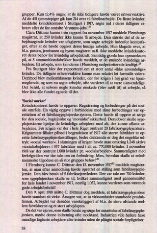 grupper. Kun 12,4% angav, at de ikke tidligere havde været erhvervsaktive.
Af de 451 tjenestepiger gik kun 214 over til fabriksarbejde. De fleste kvinder,
meddelte kvindekontoret i Stuttgart i 1917, søgte ind i deres tidligere er-
hverv eller de før omtalte 'drømme-jobs.”
Clara Dittmar kunne i sin rapport fra november 1917 meddele Flensborgs
magistrat, at 250 kvinder ikke kunne få arbejde. Den største del af de ar-
bejdssøgende kvinder var ufaglærte, som søgte arbejde indenfor kontorfa-
get, efter at de havde opgivet deres huslige arbejde. Hun klagede over, at
b1.a. posten, jernbanen og byens magistrat mil. ikke meddelte kvindekonto-
ret deres behov for kvindelig arbejdskraft. Samtidig gjorde hun opmærksom
på, at 8 ammunitionsfabrikker havde meddelt, at de ønskede kvindelige ar-
bejdere. Et arbejde, som kvinderne i Flensborg nedprioriterede kraftigt.28
Fra Stuttgart blev der rapporteret om et stort antal »ikke anvendelige«
kvinder. De tidligere erhvervsaktive kunne man relativt let formidle videre.
Derimod blev mellemklassens kvinder, der før krigen i høj grad var hjem-
megående,og som nu søgte arbejde, ofte vurderet til at være uanvendelige.
Det betød, at selvom nogle kvinder ønskede (blev nødt til) at arbejde, så
blev ikke alle fundet egnede til det.
,Social worker'
Kvindekontoret havde to opgaver: Registrering og forbedringer på det soci-
ale område. En vigtig opgave i forbindelse med disse forbedringer var op-
rettelsen af et fabrikssygeplejerske-system. Dette havde til opgave at sørge
for den sociale, hygiejniske og 'moralske' sikkerhed. Derudover skulle syge-
plejerskerne hjælpe de kvindelige arbejdere med alt, der kunne aflaste ar-
bejderne. Før krigen var der i hele Riget omtrent 2D fabrikssygeplejerskere.
Krigsamtets filialer påbød i begyndelsen af 1917 alle større fabrikker at op-
rette fabrikssygeplejerskestillinger, bedre dækkende er dog det engelske ud-
tryk: »social worker«. I slutningen af krigen havde man omkring 1.248 aktive
»socialarbejdere«i 957 fabrikker med i alt ca. 770.000 kvinder. I november
1918 var der omtrent 1.000 kvinder pr. »socialarbejder«.Sammenlignet med
førkn'gstidenvar der tale om en forbedring. Men, hvordan skulle et enkelt
menneske tilgodese en så stor gruppes behov?29
I Flensborg kunne C. Dittmar den 13. november 191730meddele magistra-
ten, at man efter anmodning havde oprettet en stilling som fabrikssygeple-
jerske. Den blev betalt af 5 fabriksejere/ledere. Der var tale om 710 kvinder,
som sygeplejersken skulle se til, hvilket sammenlignet med gennemsnittet
for hele landet i november 1917,nemlig 1.052, kunne vurderes som værende
gode arbejdsforhold!
Den 9. april 1918 måtte C. Dittmar dog meddele, at fabrikssygeplejersken
havde standset sit virke. Årsagenvar, at to virksomheder standsede produk-
tionen. Arbejdet var desuden vanskeliggiort af bl.a. de store afstande mel-
lem fabrikkerne og et stort arbejdspres.
Da det var ejerne, som skulle betale og sørge for ansættelse af fabrikssygeple-
jersken, mødte denne indretning ofte modstand. Industrien ville hellere have
mandlige faglærtearbejdere eller kvinder uden de pålagtesociale forpligtelser.
58
 