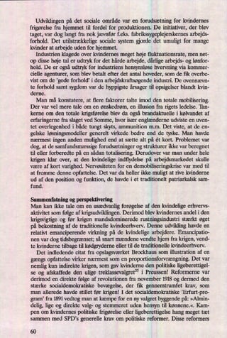 Udviklingen på det sociale område var en forudsætning for kvindernes
frigørelsefra hjemmet til fordel for produktionen. De initiativer, der blev
taget, var dog langt fra nok jævnfør f.eks. fabrikssygeplejerskernes arbejds-
forhold. Det utilstrækkeligesociale system orde det umuligt for mange
kvinder at arbejde uden for hjemmet.
Industrien klagede over kvindernes meget høje fluktuationsrate, men net-
op disse høje tal er udtryk for det hårde arbejde, dårligearbejds- og lønfor-
hold. De er ogsåudtryk for industriens hensynsløsehvervning Via kommer-
cielle agenturer, som blev betalt efter det antal hoveder, som de fik overbe-
vist om de ,gode forhold? i den arbejdskraftsøgendeindustri. De ovennævn-
te forhold samt sygdom var de hyppigste årsagertil opsigelser blandt kvin-
derne.
Man må konstatere, at flere faktorer talte imod den totale mobilisering.
Der var vel mere tale om en ønskedrøm, en illusion fra rigets ledelse. 'Ian-
kerne om den totale krigsførelseblev da ogsåbrandaktuelle i kølvandet af
erfaringerne fra slaget ved Somme, hvor især englænderneudviste en uven-
tet overlegenhed i både tungt skyts, ammunition mm. Det viste, at de en-
gelske løsningsmodellergenerelt virkede bedre end de tyske. Man havde
nærmest ingen anden mulighed end at sætte alt på ét kort. Problemet var
dog, at de samfundsmæssigeforudsætningerog strukturer ikke var beregnet
til eller forberedte på en sådan totalisering. Derudover var man under hele
krigen klar over, at den kvindelige indflydelse på arbejdsmarkedet skulle
være af kort varighed. Nervøsiteten for en demobiliseringskrise var med til
at fremme denne opfattelse. Det var da heller ikke muligt at rive kvinderne
ud af den position og funktion, de havde i et traditionelt patriarkalsk sam-
fund.
Sammenfatning og perspektivering
Man kan ikke taleom en usædvaan forøgelseaf den kvindelige erhvervs-
aktivitet som følge af krigsudviklingen. Derimod blev kvindernes andel i den
krigsvigtige og før krigen mandsdominerede rustningsindustri stærkt øget
på bekostning af de traditionelle kvindeerhverv. Denne udvikling havde en
relativt emanciperende virkning på de kvindelige arbejdere. Emancipatio-
nen var dog tidsbegrænset;så snart mændene vendte hjem fra krigen, vend-
te kvinderne tilbage til kødgryderneeller til de traditionelle kvindeerhverv.
Det indledende citat fra opslagsværketBrockhaus som illustration af en
gængs Opfattelse virker nærmest som en proportionsforvrængning.Det var
nemlig kun indirekte krigen, som gav kvinderne den politiske ligeberettigel-
se og afskaffede den ulige treklassevalgret35i Preussen! Reformerne var
derimod en direkte følge af revolutionen fra november 1918 og dermed den
stærke socialdemokratiske bevægelse, der fik gennemtrumfet krav, som
man allerede havde stillet før krigen! I det socialdemokratiske ”Erfurt-pro-
gram' fra 1891 vedtog man at kæmpe for en ny valgret byggende på: »Alrnin-
delig, lige og direkte valg- og stemmeret uden hensyn til kønnene«, Kam-
pen om kvindernes politiske frigørelseeller ligeberettigelse hang meget tæt
sammen med SPD,s generelle krav om politiske reformer. Disse reformers
60
 