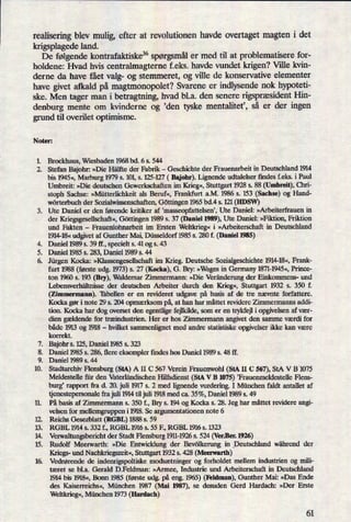 realisering blev mulig, efter at revolutionen havde overtaget magten i det
krigsplagede land.
*
De følgende kontrafaktiske36 spørgsmåler med til at problematisere for-
holdene: Hvad hvis centralmagterne f.eks. havde vundet krigen? Ville kvin-
derne da have fået valg- og stemmeret, og ville de konservative elementer
have givet afkald på magtmonopolet? Svarene er indlysende nok hypoteti-
ske. Men tager man i betragtning, hvad b1.a. den senere rigspræsidentHin-
denburg mente om kvinderne og 'den tyske mentalitet', så er der ingen
grund til overilet optimisme.
Noter:
1. Brockhaus, “Wiesbaden 1968 bd. 6 s. 544
2. Stefan Bajohr: »Die Hälfte der Fabrik -
Geschichte der Frauenarbeit in Deutschland 1914
bis 1945«,Marburg 1979 s. 101,s. 125-127 ( Bajohr). Lignende udtalelser findes f.eks. i Paul
Umbreit: »Die deutschen Gewerkschaften im Krieg«,Stuttgart 1928 s. 88 (Umbreit), Chri-
stoph Sachse: »Mütterlichkeit als Beruf«, Frankfurt a.M. 1986 s. 153 (Sachse) og Hand-
wörterbuch der Sozialwissenschaften, Göttingen 1965 bd.4 s. 121 (HDSW)
3. Ute Daniel er den førende kritiker af 'masseopfattelsen', Ute Daniel: »Arbeiterfrauen in
der Kriegsgesellschaft«,Göttingen 1989 s. 37 (Daniel 1989),Ute Daniel: »Fikti0n, Friktion
und Fakten -
Frauenlohnarbeit im Ersten Weltkrieg«i »Arbeiterschaft in Deutschland
1914-18« udgivet af Gunther Mai, Düsseldorf 1985 s. 280 f. (Daniel 1985)
Daniel 1989 s. 39 ff., specielt s. 41 og s. 43
Daniel 1985 s. 283, Daniel 1989 s. 44
Jürgen Kocka: »IGassengescllschaftim Krieg. Deutsche Sozialgeschichte 1914-18«,Frank-
furt 1988 (første udg, 1973)s. 27 (Kocka), G. Bry: »Wagesin Germany 1871-1945«,Prince-
ton 1960 s. 193 (Bry), Waldemar Zimmermann: »Die Veränderungder Einkommens- und
Lebensverhältnisse der deutschen Arbeiter durch den Krieg«, Stuttgart 1932 s. 350 f.
(Zimmermann). Tabellen er en revideret udgave på basis af de tre nævnte forfattere.
Kocka gør i note 29 s. 204 opmærksom på,at han har måttet revidere Zimmermanns addi-
tion. Kocka har dog overset den egentlige fejlkilde, som er en trykfejl i opgivelsen af vær-
dien gældende for træindustrien. Her er hos Zimmermann angivet den samme værdi for
både 1913 og 1918 -
hvilket sammenlignet med andre statistiske opgivelser ikke kan være
korrekt.
Bajohr s. 15, Daniel 1985 s. 323
Daniel 1985 s. 286, flere eksempler findes hos Daniel 1989 s. 48 ft'.
Daniel 1989 s. 44
Stadtarchiv Flensburg (StA) A II C 567 Verein Frauenwohl (StA II C 567), StA V B'1075
Meldestelle für den Vaterländischen Hilfsdienst (StA V B 1075)'Frauenmeldestelle Flens-
burg rapport fra d. 20. juli 1917 s. 2 med lignende vurdering. I München faldt antallet af
tjenestepersonalefra juli 1914 til juli 1918 med ca. 35%, Daniel 1989 s. 49
På basis af Zimmermann s. 350 f., Bry s. 194 og Kocka s. 28. Jeg har måttet revidere angi-
velsen for mellemgruppen i 1918. Se argumentationen note 6
Reichs Gesezblatt (RGBL) 1888 s. 59
RGBL 1914 s. 332 f., RGBL 1916 s. 55 F., RGBL 1916 s. 1323
Verwaltungsben'cht der Stadt Flensburg 1911-1926 s. 524 (Vel-.Ben1926)
Rudolf Meerwarth: »Die Entwicklung der Bevölkerung in Deutschland während der
Kriegs- und Nachkriegszeit«,Stuttgart 1932 s. 428 (Meerwarth)
16. Vedrørende de indenrigpoltiske modsætninger og forholdet mellem industrien og mili-
tæret se bl.a. Gerald D.Feldman: »Armee, Industrie und Arbeiterschaft in Deutschland
1914 bis 1918«,Bonn 1985 (første udg. på eng. 1965) (Feldman), Gunther Mai: »Das Ende
des Kaiserreichs«, München 1987 (Mai 1987), se desuden Gerd Hardach: »Der Erstc
Weltkrieg«,München 1973 (Hardach)
.QS-"5*
Ppæs
p
535913
61
 
