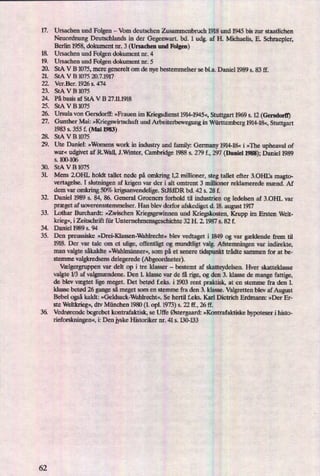 åäüfåäää
;5
.$53
Ursachen und Folgen -
Vom deutschen Zusammenbruch 1918 und 1945 bis zur staatlichen
Neuordnung Deutschlands in der Gegenwart. bd. 1 udg. af H. Michaelis, E. Schraepler,
Berlin 1958, dokument nr. 3 (Ursachen und Folgen)
Ursachen und Folgen dokument nr. 4
Ursachen und Folgen dokument nr. 5
StA V B 1075, mere generelt om de nye bestemmelser se bl.a. Daniel 1989 s. 83 ff.
StA V B 1075 20.7.1917
Ver.Ber. 1926 s. 474
StA V B 1075
På basis af StA V B 27.11.1918
StA V B 1075
Ursula von Gersdorff: »Frauen im Kriegsdienst1914-1945«,Stuttgart 1969 s. 12 (Gersdorn')
Gunther Mai: »Kriegswirtschaftund Arbeiterbewegung in Württemberg1914-18«,Stuttgart
1983 s. 355 f. (Mai 1983)
StA V B 1075
Ute Daniel: »Womens work in industry and family: Germany 1914-18« i »The upheaval of
war« udgivet af R.Wall, J.Wrnter, Cambridge 1988 s. 279 f., 297 (Daniel 1988);Daniel 1989
s. 100-106
30. StAVB 1075
U)t..
32.
33.
35.
36.
62
Mens 2.0HL holdt tallet nede på omkring 1,2 millioner, steg tallet efter 3.0HBs magto-
vertagelse. I slutningen af krigen var der i alt omtrent 3 millioner reklamerede mænd. Af
dem var omkring 50% krigsanvendelige. StdeDR bd. 42 s. 28 f.
Daniel 1989 s. 84, 86. General Groeners forhold til industrien og ledelsen af 3.0HL var
præget af uoverensstemmelser. Han blev derfor afskediget d. 18. august 1917
Lothar Burchardt: »Zwischen Kriegsgewinnen und Kriegskosten, Krupp im Ersten Welt-
krieg«,i Zeitschrift für Unternehmensgeschichte 32 H. 2. 1987 s. 82 f.
Daniel 1989 s. 94
Den preussiske »Drei-Klassen-Wahlrecht« blev vedtaget i 1849 og var
gældende frem til
1918. Der var tale om et ulige, offentligt og mundtligt valg. Afstemningen var indirekte,
man valgte såkaldte »Wahlmännercgsom på et senere tidspunkt trådte sammen for at be-
stemme valgkredsens delegerede (Abgeordneter).
Vælgergruppenvar delt op i tre klasser -
bestemt af skatteydelsen. Hver skatteklasse
valgte 1⁄3af valgmændene.Den L klasse var de få rige, og den 3. klasse de mange fattige,
de blev vægtet lige meget. Det betød f.eks. i 1903 rent praktisk, at en stemme fra den 1.
klasse betød 26 gange så meget som en stemme fra den 3. klasse. Valgretten blev af August
Bebel ogsåkaldt: »Geldsack-Wahlrecht«. Se hertil feks. Karl Dietrich Erdmann: »Der Er-
ste Weltkrieg«,dtv München 1980 (1.opl. 1973)s. 22 Ef.,26 tf.
Vedrørende begrebet kontrafaktisk, se Uffe Østergaard:»Kontrafaktiske hypoteser i histo-
rieforskningen«,i: Den jyske Historiker nr. 41 s. 130-133
 